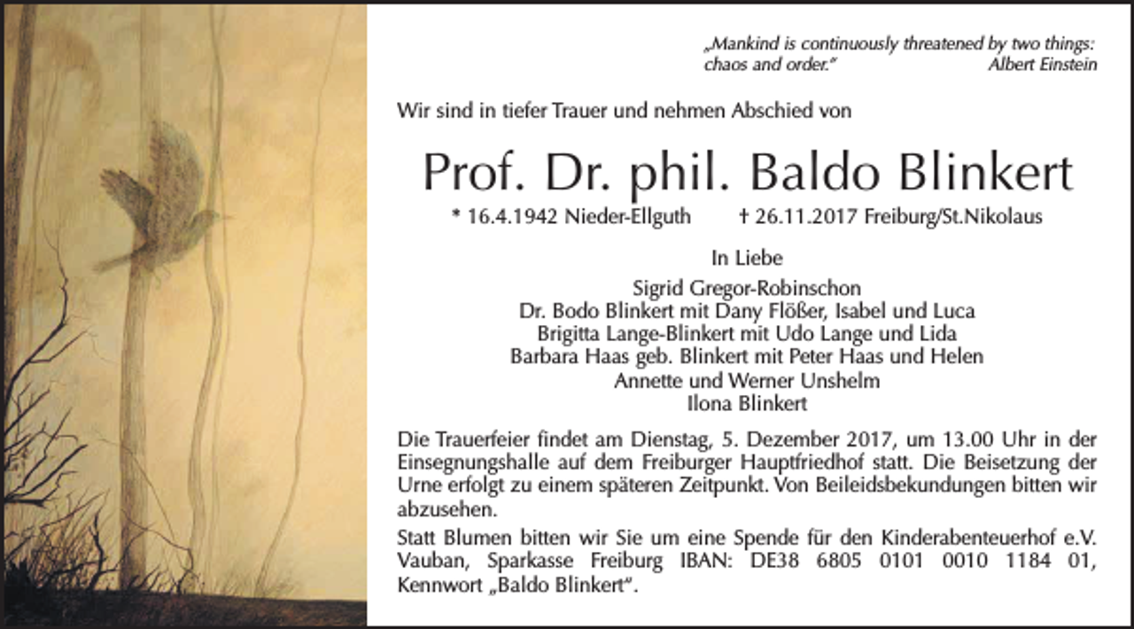 <p>„Mankind is continuously threatened by two things:<br />chaos and order.”<br />Albert Einstein</p><p>Wir sind in tiefer Trauer und nehmen Abschied von</p><p>Prof. Dr. phil. Baldo Blinkert<br />* 16.4.1942 Nieder-Ellguth † 26.11.2017 Freiburg/St.Nikolaus<br />In Liebe<br />Sigrid Gregor-Robinschon<br />Dr. Bodo Blinkert mit Dany Flößer, Isabel und Luca<br />Brigitta Lange-Blinkert mit Udo Lange und Lida<br />Barbara Haas geb. Blinkert mit Peter Haas und Helen<br />Annette und Werner Unshelm<br />Ilona Blinkert<br />Die Trauerfeier findet am Dienstag, 5. Dezember 2017, um 13.00 Uhr in der<br />Einsegnungshalle auf dem Freiburger Hauptfriedhof statt. Die Beisetzung der<br />Urne erfolgt zu einem späteren Zeitpunkt. Von Beileidsbekundungen bitten wir<br />abzusehen.<br />Statt Blumen bitten wir Sie um eine Spende für den Kinderabenteuerhof e.V.<br />Vauban, Sparkasse Freiburg IBAN: DE38 6805 0101 0010 1184 01,<br />Kennwort „Baldo Blinkert“.</p>