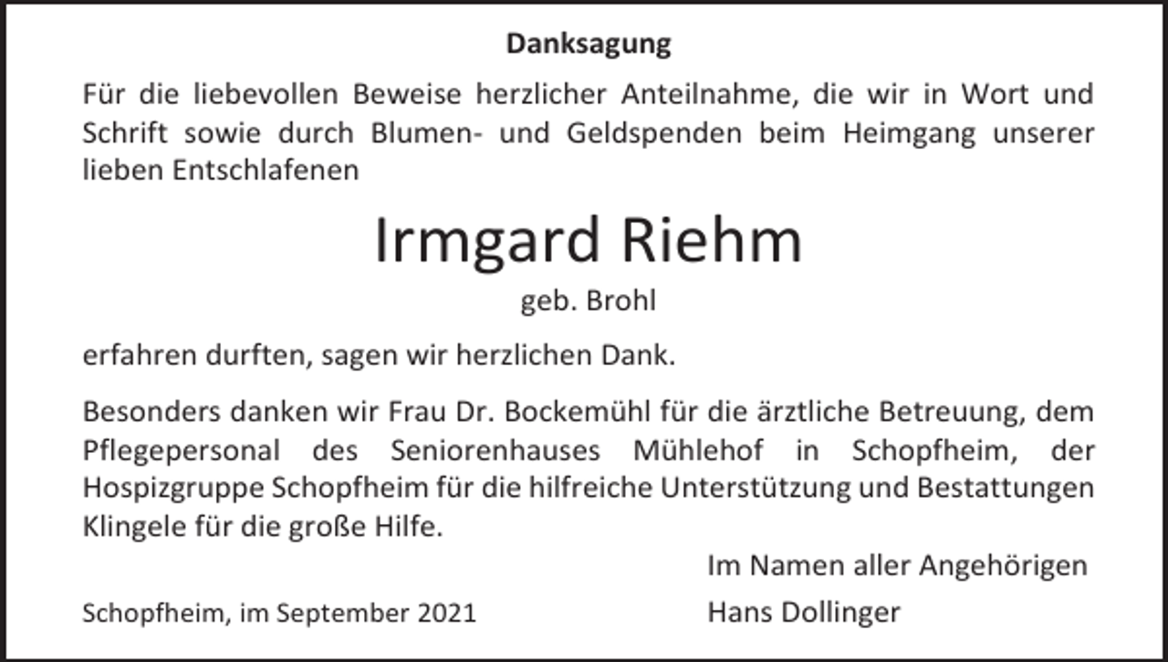 <p>Danksagung<br />Für die liebevollen Beweise herzlicher Anteilnahme, die wir in Wort und<br />Schrift sowie durch Blumen- und Geldspenden beim Heimgang unserer<br />lieben Entschlafenen</p><p>Irmgard Riehm<br />geb. Brohl<br />erfahren durften, sagen wir herzlichen Dank.<br />Besonders danken wir Frau Dr. Bockemühl für die ärztliche Betreuung, dem<br />Pflegepersonal des Seniorenhauses Mühlehof in Schopfheim, der<br />Hospizgruppe Schopfheim für die hilfreiche Unterstützung und Bestattungen<br />Klingele für die große Hilfe.<br />Im Namen aller Angehörigen<br />Schopfheim, im September 2021<br />Hans Dollinger</p>