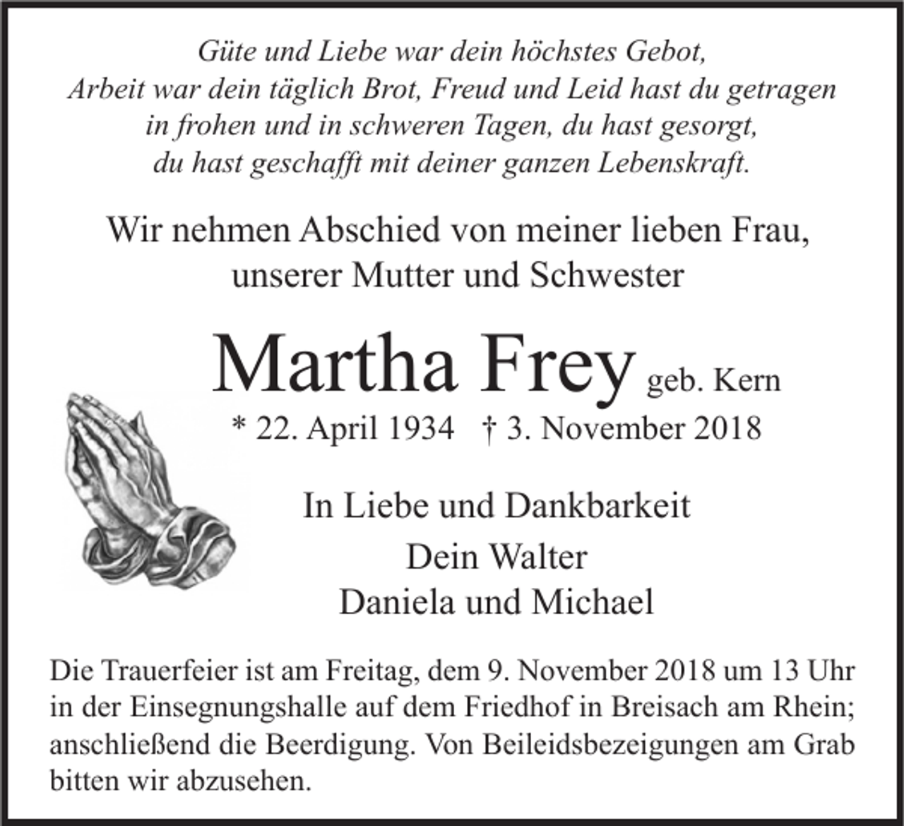 <p>Güte und Liebe war dein höchstes Gebot,<br />Arbeit war dein täglich Brot, Freud und Leid hast du getragen<br />in frohen und in schweren Tagen, du hast gesorgt,<br />du hast geschafft mit deiner ganzen Lebenskraft.</p><p>Wir nehmen Abschied von meiner lieben Frau,<br />unserer Mutter und Schwester</p><p>Martha Frey</p><p>geb. Kern<br />* 22. April 1934 † 3. November 2018</p><p>In Liebe und Dankbarkeit<br />Dein Walter<br />Daniela und Michael<br />Die Trauerfeier ist am Freitag, dem 9. November 2018 um 13 Uhr<br />in der Einsegnungshalle auf dem Friedhof in Breisach am Rhein;<br />anschließend die Beerdigung. Von Beileidsbezeigungen am Grab<br />bitten wir abzusehen.</p>