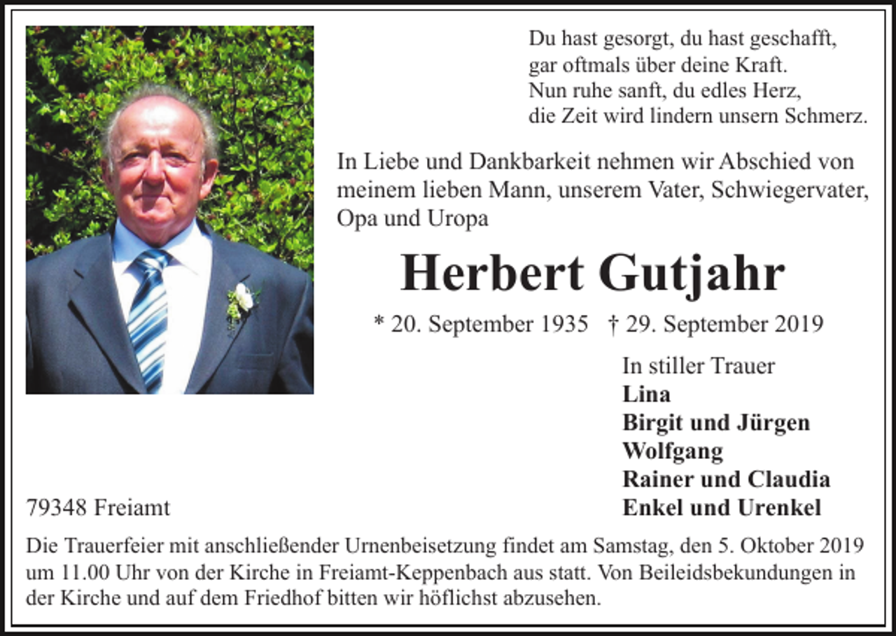 <p>Du hast gesorgt, du hast geschafft,<br />gar oftmals über deine Kraft.<br />Nun ruhe sanft, du edles Herz,<br />die Zeit wird lindern unsern Schmerz.</p><p>In Liebe und Dankbarkeit nehmen wir Abschied von<br />meinem lieben Mann, unserem Vater, Schwiegervater,<br />Opa und Uropa</p><p>Herbert Gutjahr<br />* 20. September 1935 † 29. September 2019</p><p>79348 Freiamt</p><p>In stiller Trauer<br />Lina<br />Birgit und Jürgen<br />Wolfgang<br />Rainer und Claudia<br />Enkel und Urenkel</p><p>Die Trauerfeier mit anschließender Urnenbeisetzung findet am Samstag, den 5. Oktober 2019<br />um 11.00 Uhr von der Kirche in Freiamt-Keppenbach aus statt. Von Beileidsbekundungen in<br />der Kirche und auf dem Friedhof bitten wir höflichst abzusehen.</p>