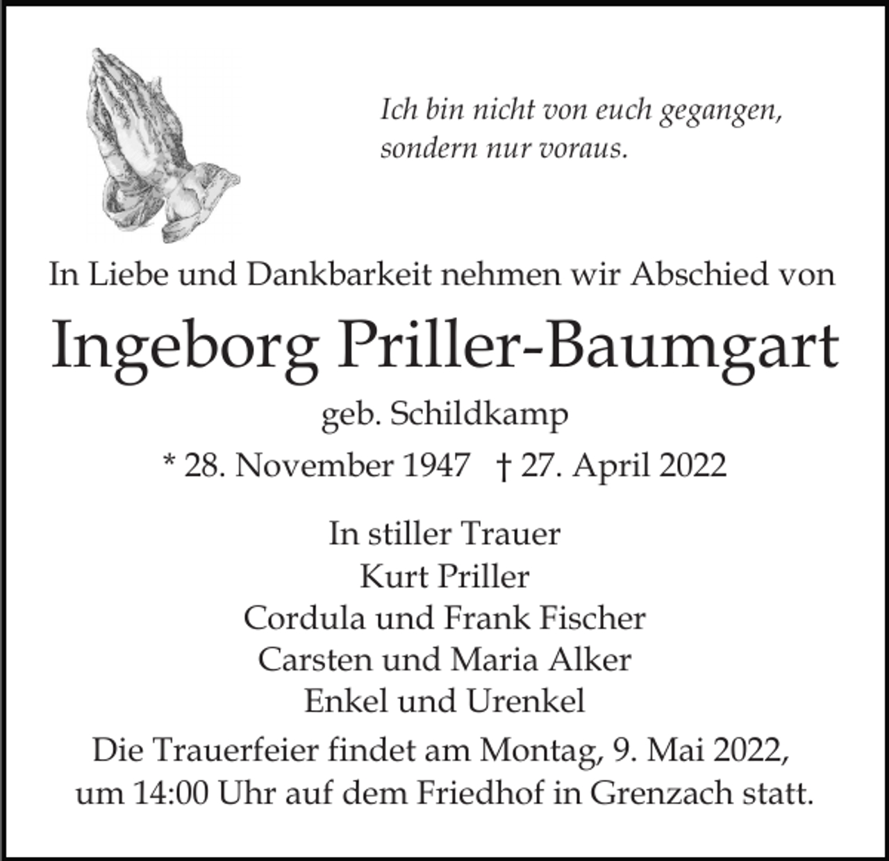 <p>Ich bin nicht von euch gegangen,<br />sondern nur voraus.</p><p>In Liebe und Dankbarkeit nehmen wir Abschied von</p><p>Ingeborg Priller-Baumgart<br />geb. Schildkamp<br />* 28. November 1947 † 27. April 2022<br />In stiller Trauer<br />Kurt Priller<br />Cordula und Frank Fischer<br />Carsten und Maria Alker<br />Enkel und Urenkel<br />Die Trauerfeier findet am Montag, 9. Mai 2022,<br />um 14:00 Uhr auf dem Friedhof in Grenzach statt.</p>