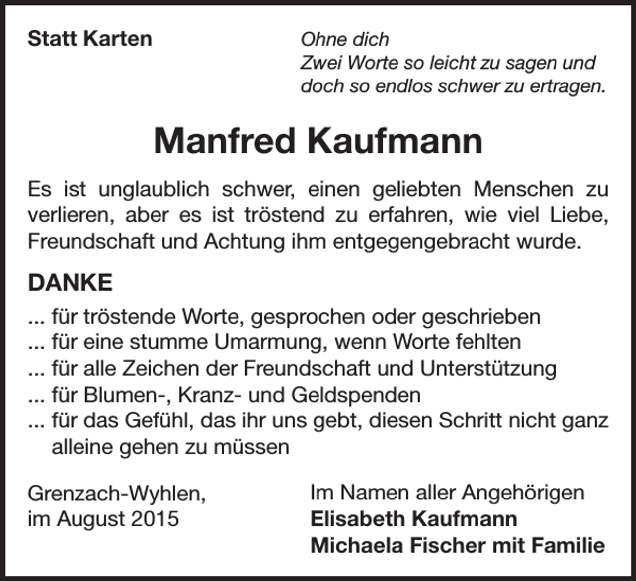 <p>Statt Karten<br />Ohne dich</p><p>Zwei Worte so leicht zu sagen und<br />doch so endlos schwer zu ertragen.</p><p>Manfred Kaufmann<br />Es ist unglaublich schwer, einen geliebten Menschen zu<br />verlieren, aber es ist tröstend zu erfahren, wie viel Liebe,<br />Freundschaft und Achtung ihm entgegengebracht wurde.</p><p>DANKE<br />... für tröstende Worte, gesprochen oder geschrieben<br />... für eine stumme Umarmung, wenn Worte fehlten<br />... für alle Zeichen der Freundschaft und Unterstützung<br />... für Blumen-, Kranz- und Geldspenden<br />... für das Gefühl, das ihr uns gebt, diesen Schritt nicht ganz<br />alleine gehen zu müssen<br />Grenzach-Wyhlen,<br />im August 2015</p><p>Im Namen aller Angehörigen<br />Elisabeth Kaufmann<br />Michaela Fischer mit Familie</p>