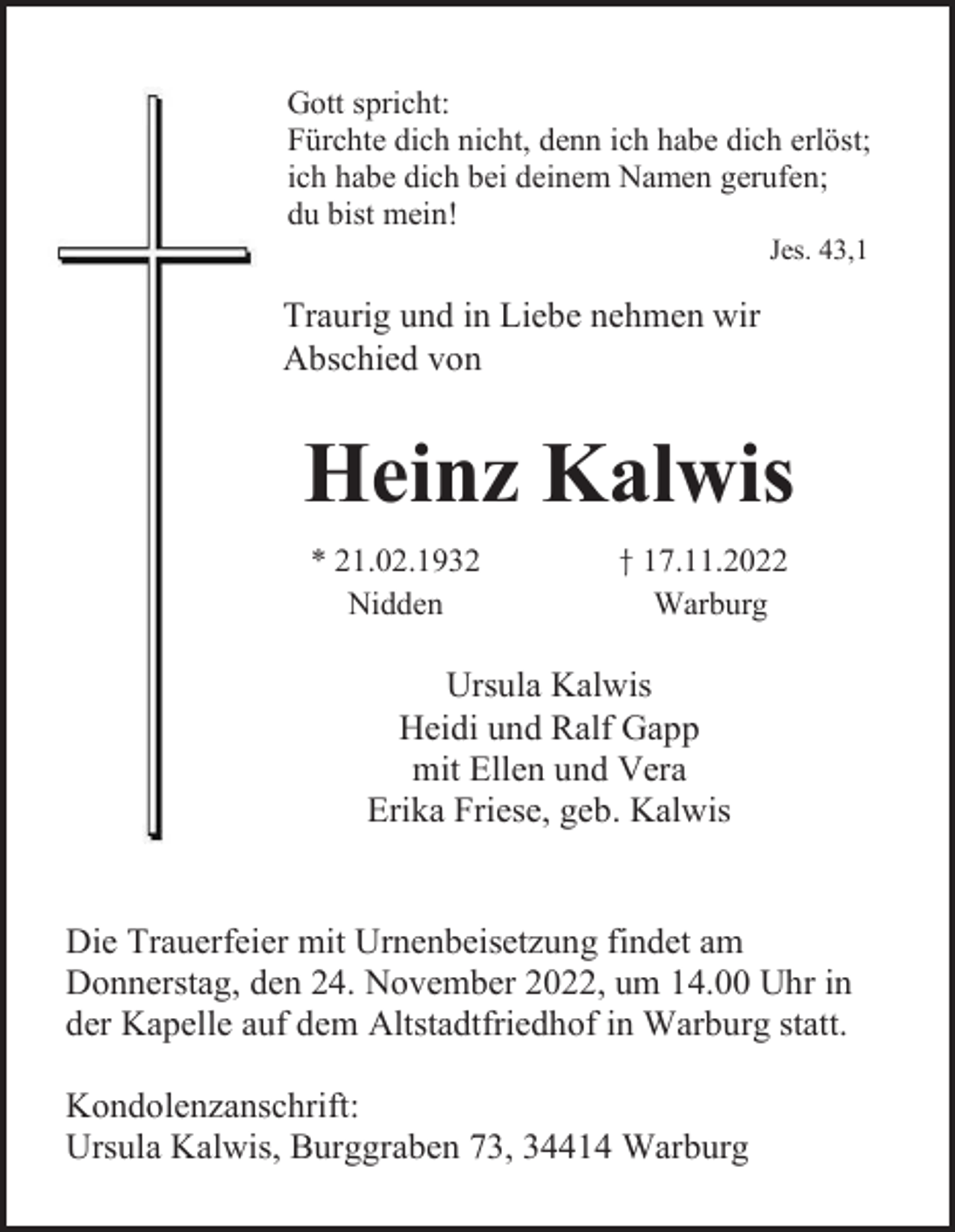 <p>Gott spricht:<br />Fürchte dich nicht, denn ich habe dich erlöst;<br />ich habe dich bei deinem Namen gerufen;<br />du bist mein!<br />Jes. 43,1</p><p>Traurig und in Liebe nehmen wir<br />Abschied von</p><p>Heinz Kalwis<br />* 21.02.1932<br />Nidden</p><p>† 17.11.2022<br />Warburg</p><p>Ursula Kalwis<br />Heidi und Ralf Gapp<br />mit Ellen und Vera<br />Erika Friese, geb. Kalwis</p><p>Die Trauerfeier mit Urnenbeisetzung findet am<br />Donnerstag, den 24. November 2022, um 14.00 Uhr in<br />der Kapelle auf dem Altstadtfriedhof in Warburg statt.<br />Kondolenzanschrift:<br />Ursula Kalwis, Burggraben 73, 34414 Warburg</p>