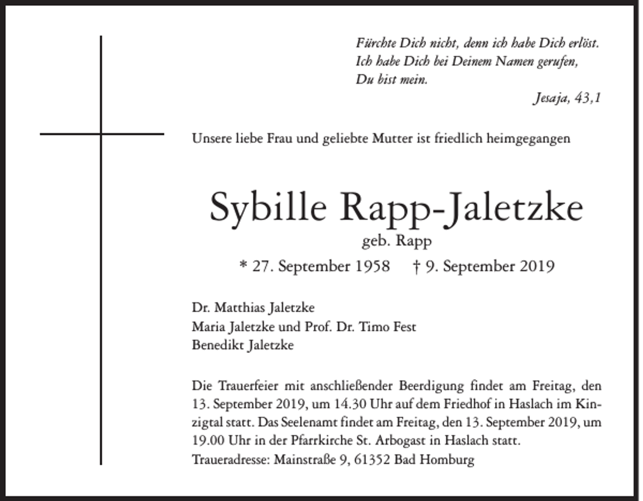 <p>Fürchte Dich nicht, denn ich habe Dich erlöst.<br />Ich habe Dich bei Deinem Namen gerufen,<br />Du bist mein.</p><p>Jesaja, 43,1<br />Unsere liebe Frau und geliebte Mutter ist friedlich heimgegangen</p><p>Sybille Rapp-Jaletzke<br />geb. Rapp<br />* 27. September 1958 † 9. September 2019</p><p>Dr. Matthias Jaletzke<br />Maria Jaletzke und Prof. Dr. Timo Fest<br />Benedikt Jaletzke<br />Die Trauerfeier mit anschließender Beerdigung findet am Freitag, den<br />13. September 2019, um 14.30 Uhr auf dem Friedhof in Haslach im Kinzigtal statt. Das Seelenamt findet am Freitag, den 13. September 2019, um<br />19.00 Uhr in der Pfarrkirche St. Arbogast in Haslach statt.<br />Traueradresse: Mainstraße 9, 61352 Bad Homburg</p>