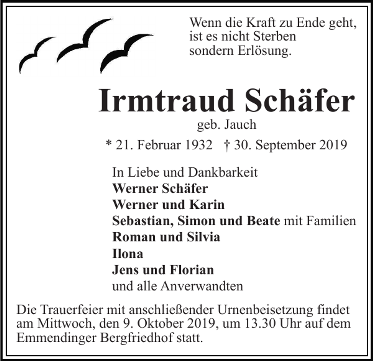 <p>Wenn die Kraft zu Ende geht,<br />ist es nicht Sterben<br />sondern Erlösung.</p><p>Irmtraud Schäfer<br />geb. Jauch<br />* 21. Februar 1932 † 30. September 2019</p><p>In Liebe und Dankbarkeit<br />Werner Schäfer<br />Werner und Karin<br />Sebastian, Simon und Beate mit Familien<br />Roman und Silvia<br />Ilona<br />Jens und Florian<br />und alle Anverwandten<br />Die Trauerfeier mit anschließender Urnenbeisetzung findet<br />am Mittwoch, den 9. Oktober 2019, um 13.30 Uhr auf dem<br />Emmendinger Bergfriedhof statt.</p>