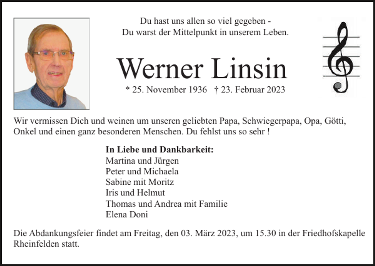 <p>Du hast uns allen so viel gegeben Du warst der Mittelpunkt in unserem Leben.</p><p>Werner Linsin<br />* 25. November 1936 † 23. Februar 2023</p><p>Wir vermissen Dich und weinen um unseren geliebten Papa, Schwiegerpapa, Opa, Götti,<br />Onkel und einen ganz besonderen Menschen. Du fehlst uns so sehr !<br />In Liebe und Dankbarkeit:<br />Martina und Jürgen<br />Peter und Michaela<br />Sabine mit Moritz<br />Iris und Helmut<br />Thomas und Andrea mit Familie<br />Elena Doni<br />Die Abdankungsfeier findet am Freitag, den 03. März 2023, um 15.30 in der Friedhofskapelle<br />Rheinfelden statt.</p>