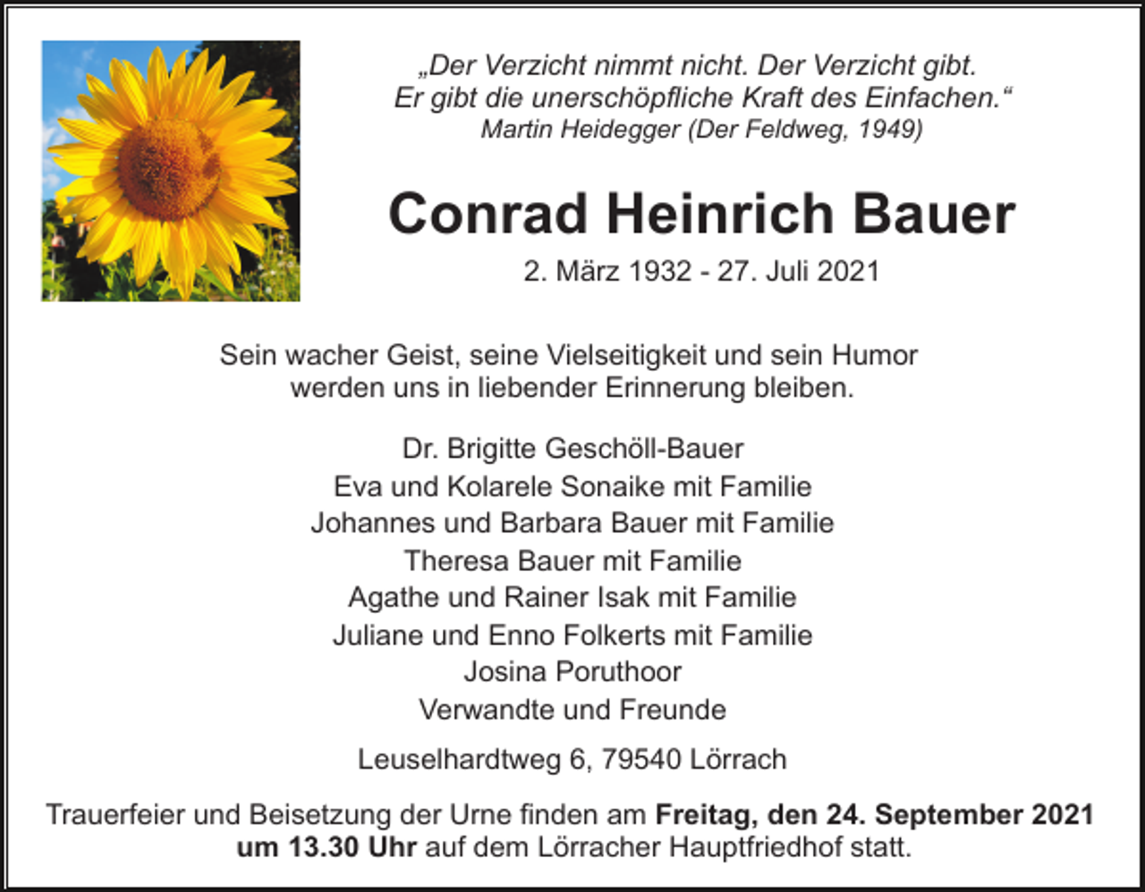<p>„Der Verzicht nimmt nicht. Der Verzicht gibt.<br />Er gibt die unerschöpfliche Kraft des Einfachen.“<br />Martin Heidegger (Der Feldweg, 1949)</p><p>Conrad Heinrich Bauer<br />2. März 1932 - 27. Juli 2021<br />Sein wacher Geist, seine Vielseitigkeit und sein Humor<br />werden uns in liebender Erinnerung bleiben.<br />Dr. Brigitte Geschöll-Bauer<br />Eva und Kolarele Sonaike mit Familie<br />Johannes und Barbara Bauer mit Familie<br />Theresa Bauer mit Familie<br />Agathe und Rainer Isak mit Familie<br />Juliane und Enno Folkerts mit Familie<br />Josina Poruthoor<br />Verwandte und Freunde<br />Leuselhardtweg 6, 79540 Lörrach<br />Trauerfeier und Beisetzung der Urne finden am Freitag, den 24. September 2021<br />um 13.30 Uhr auf dem Lörracher Hauptfriedhof statt.</p>