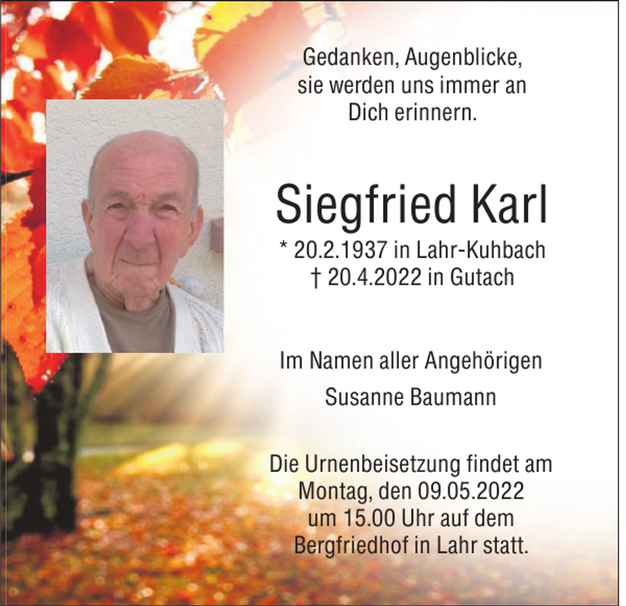 <p>Gedanken, Augenblicke,<br />sie werden uns immer an<br />Dich erinnern.</p><p>Siegfried Karl<br />* 20.2.1937 in Lahr-Kuhbach<br />† 20.4.2022 in Gutach<br />Im Namen aller Angehörigen<br />Susanne Baumann<br />Die Urnenbeisetzung findet am<br />Montag, den 09.05.2022<br />um 15.00 Uhr auf dem<br />Bergfriedhof in Lahr statt.</p>