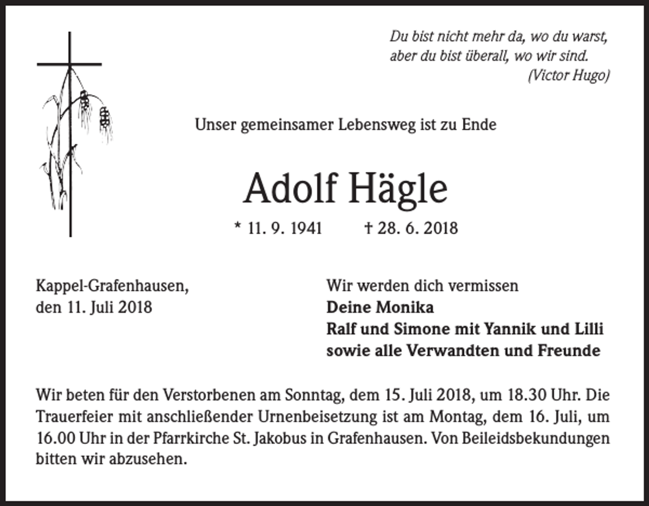 <p>Du bist nicht mehr da, wo du warst,<br />aber du bist überall, wo wir sind.</p><p>(Victor Hugo)</p><p>Unser gemeinsamer Lebensweg ist zu Ende</p><p>Adolf Hägle<br />* 11. 9. 1941<br />Kappel-Grafenhausen,<br />den 11. Juli 2018</p><p>† 28. 6. 2018<br />Wir werden dich vermissen<br />Deine Monika<br />Ralf und Simone mit Yannik und Lilli<br />sowie alle Verwandten und Freunde</p><p>Wir beten für den Verstorbenen am Sonntag, dem 15. Juli 2018, um 18.30 Uhr. Die<br />Trauerfeier mit anschließender Urnenbeisetzung ist am Montag, dem 16. Juli, um<br />16.00 Uhr in der Pfarrkirche St. Jakobus in Grafenhausen. Von Beileidsbekundungen<br />bitten wir abzusehen.</p>