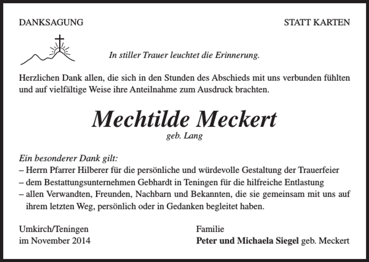<p>DANKSAGUNG</p><p>STATT KARTEN<br />In stiller Trauer leuchtet die Erinnerung.</p><p>Herzlichen Dank allen, die sich in den Stunden des Abschieds mit uns verbunden fühlten<br />und auf vielfältige Weise ihre Anteilnahme zum Ausdruck brachten.</p><p>Mechtilde Meckert<br />geb. Lang</p><p>Ein besonderer Dank gilt:<br />– Herrn Pfarrer Hilberer für die persönliche und würdevolle Gestaltung der Trauerfeier<br />– dem Bestattungsunternehmen Gebhardt in Teningen für die hilfreiche Entlastung<br />– allen Verwandten, Freunden, Nachbarn und Bekannten, die sie gemeinsam mit uns auf<br />ihrem letzten Weg, persönlich oder in Gedanken begleitet haben.<br />Umkirch/Teningen Familie<br />im November 2014<br />Peter und Michaela Siegel geb. Meckert</p>