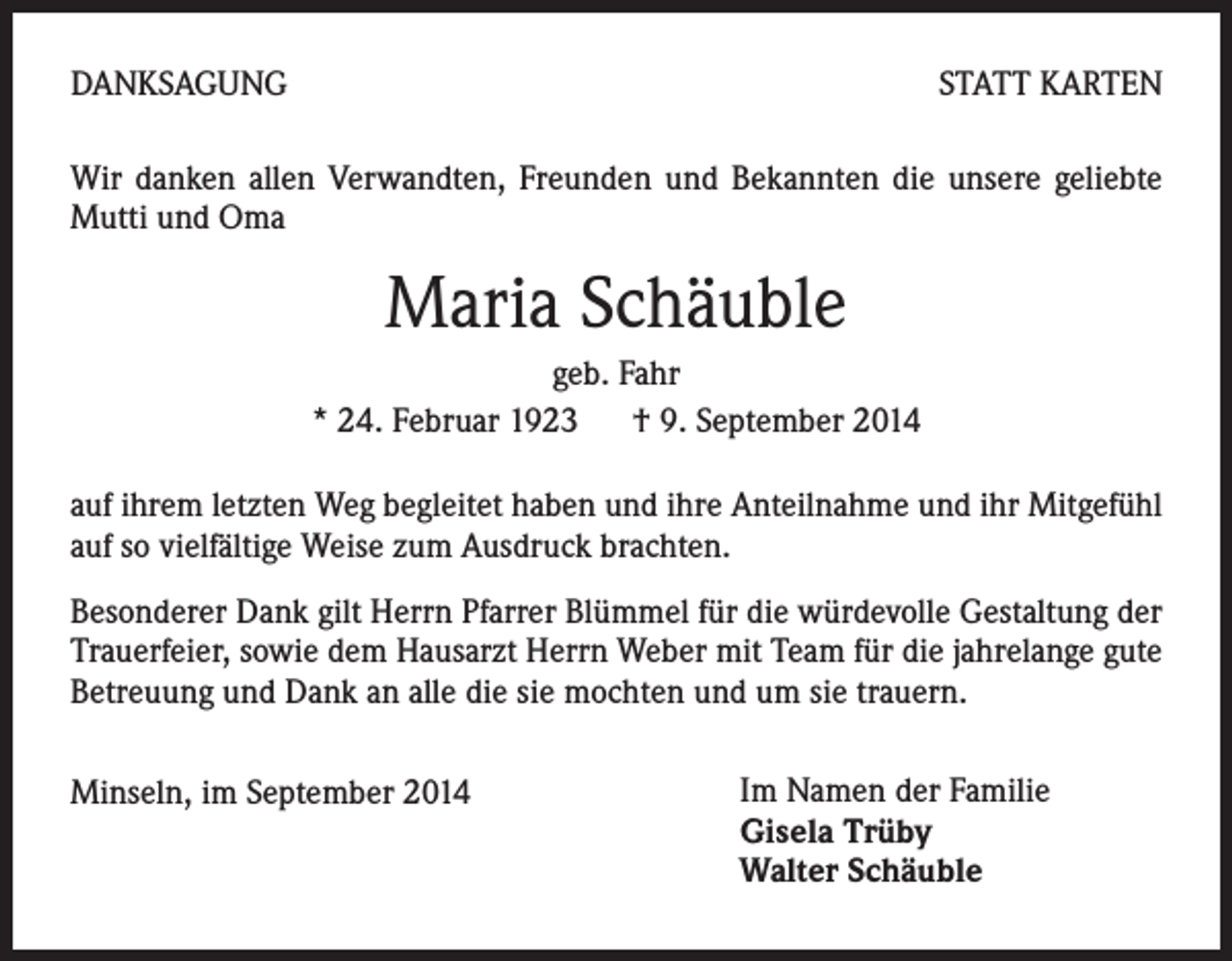 <p>DANKSAGUNG</p><p>STATT KARTEN</p><p>Wir danken allen Verwandten, Freunden und Bekannten die unsere geliebte<br />Mutti und Oma</p><p>Maria Schäuble<br />geb. Fahr<br />* 24. Februar 1923 † 9. September 2014<br />auf ihrem letzten Weg begleitet haben und ihre Anteilnahme und ihr Mitgefühl<br />auf so vielfältige Weise zum Ausdruck brachten.<br />Besonderer Dank gilt Herrn Pfarrer Blümmel für die würdevolle Gestaltung der<br />Trauerfeier, sowie dem Hausarzt Herrn Weber mit Team für die jahrelange gute<br />Betreuung und Dank an alle die sie mochten und um sie trauern.<br />Minseln, im September 2014</p><p>Im Namen der Familie<br />Gisela Trüby<br />Walter Schäuble</p>