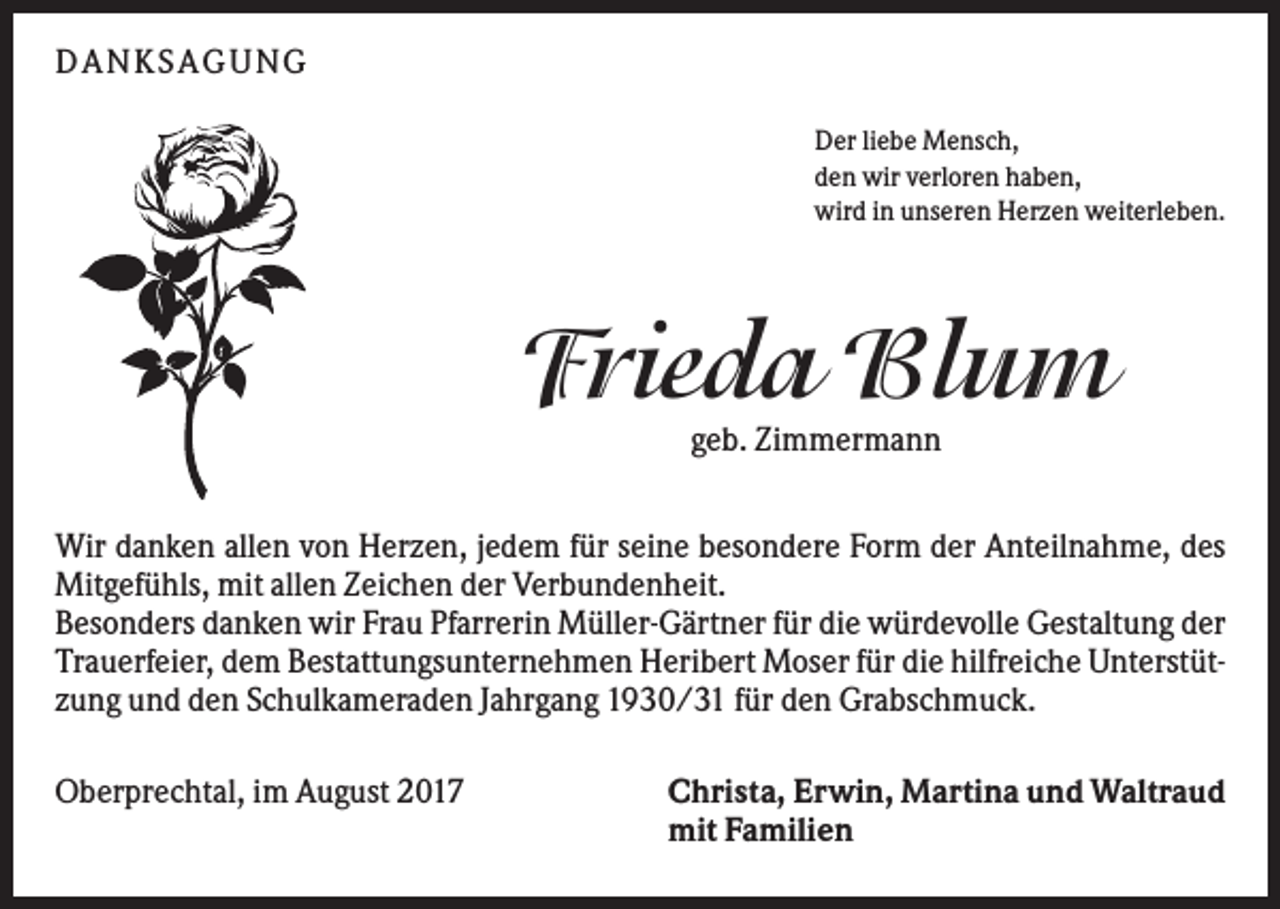 <p>DAN KS AGUN G<br />Der liebe Mensch,<br />den wir verloren haben,<br />wird in unseren Herzen weiterleben.</p><p>Frieda Blum<br />geb. Zimmermann<br />Wir danken allen von Herzen, jedem für seine besondere Form der Anteilnahme, des<br />Mitgefühls, mit allen Zeichen der Verbundenheit.<br />Besonders danken wir Frau Pfarrerin Müller-Gärtner für die würdevolle Gestaltung der<br />Trauerfeier, dem Bestattungsunternehmen Heribert Moser für die hilfreiche Unterstützung und den Schulkameraden Jahrgang 1930/31 für den Grabschmuck.<br />Oberprechtal, im August 2017</p><p>Christa, Erwin, Martina und Waltraud<br />mit Familien</p>