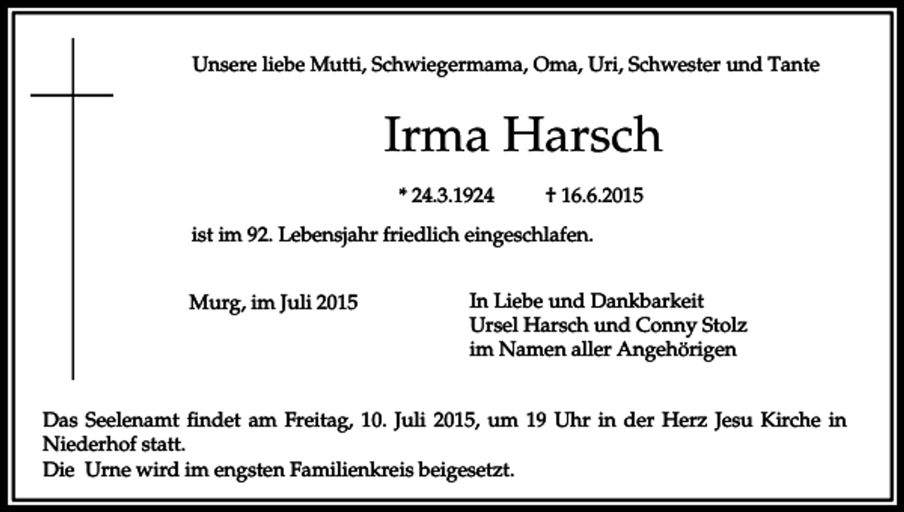 <p>Unsere liebe Mutti, Schwiegermama, Oma, Uri, Schwester und Tante</p><p>Irma Harsch<br />* 24.3.1924</p><p>† 16.6.2015</p><p>ist im 92. Lebensjahr friedlich eingeschlafen.<br />Murg, im Juli 2015</p><p>In Liebe und Dankbarkeit<br />Ursel Harsch und Conny Stolz<br />im Namen aller Angehörigen</p><p>Das Seelenamt findet am Freitag, 10. Juli 2015, um 19 Uhr in der Herz Jesu Kirche in<br />Niederhof statt.<br />Die Urne wird im engsten Familienkreis beigesetzt.</p>