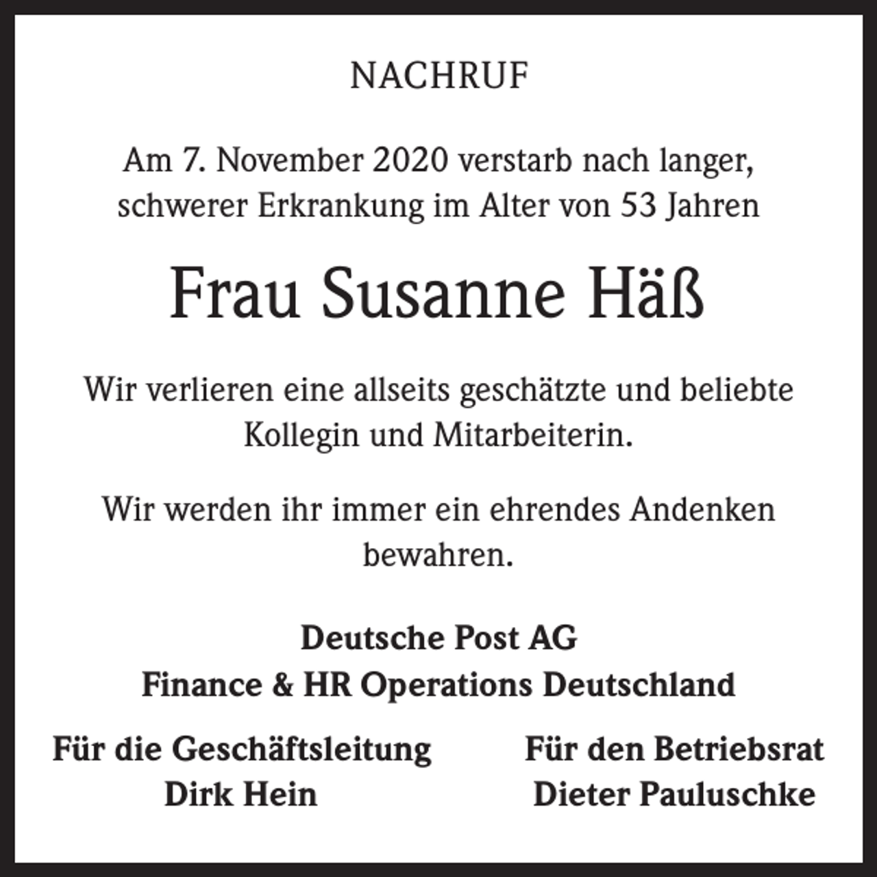 <p>NACHRUF<br />Am 7. November 2020 verstarb nach langer,<br />schwerer Erkrankung im Alter von 53 Jahren</p><p>Frau Susanne Häß<br />Wir verlieren eine allseits geschätzte und beliebte<br />Kollegin und Mitarbeiterin.<br />Wir werden ihr immer ein ehrendes Andenken<br />bewahren.<br />Deutsche Post AG<br />Finance &amp; HR Operations Deutschland<br />ür die Geschäftsleitung<br />F</p><p>Dirk Hein</p><p>Für den Betriebsrat<br />Dieter Pauluschke</p>