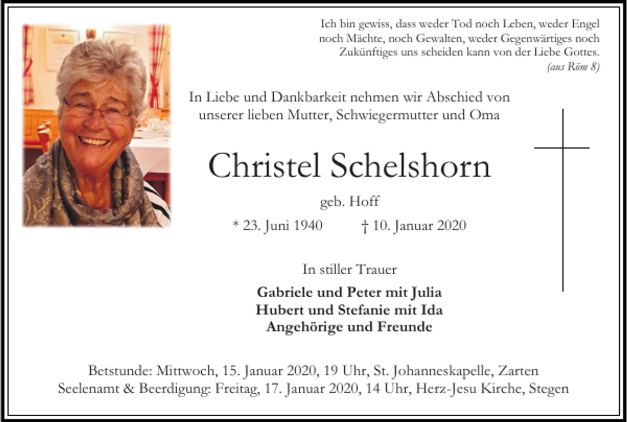 <p>Ich bin gewiss, dass weder Tod noch Leben, weder Engel<br />noch Mächte, noch Gewalten, weder Gegenwärtiges noch<br />Zukünftiges uns scheiden kann von der Liebe Gottes.<br />(aus Röm 8)</p><p>In Liebe und Dankbarkeit nehmen wir Abschied von<br />unserer lieben Mutter, Schwiegermutter und Oma</p><p>Christel Schelshorn<br />geb. Hoff<br />* 23. Juni 1940</p><p>† 10. Januar 2020</p><p>In stiller Trauer<br />Gabriele und Peter mit Julia<br />Hubert und Stefanie mit Ida<br />Angehörige und Freunde<br />Betstunde: Mittwoch, 15. Januar 2020, 19 Uhr, St. Johanneskapelle, Zarten<br />Seelenamt &amp; Beerdigung: Freitag, 17. Januar 2020, 14 Uhr, Herz-Jesu Kirche, Stegen</p>
