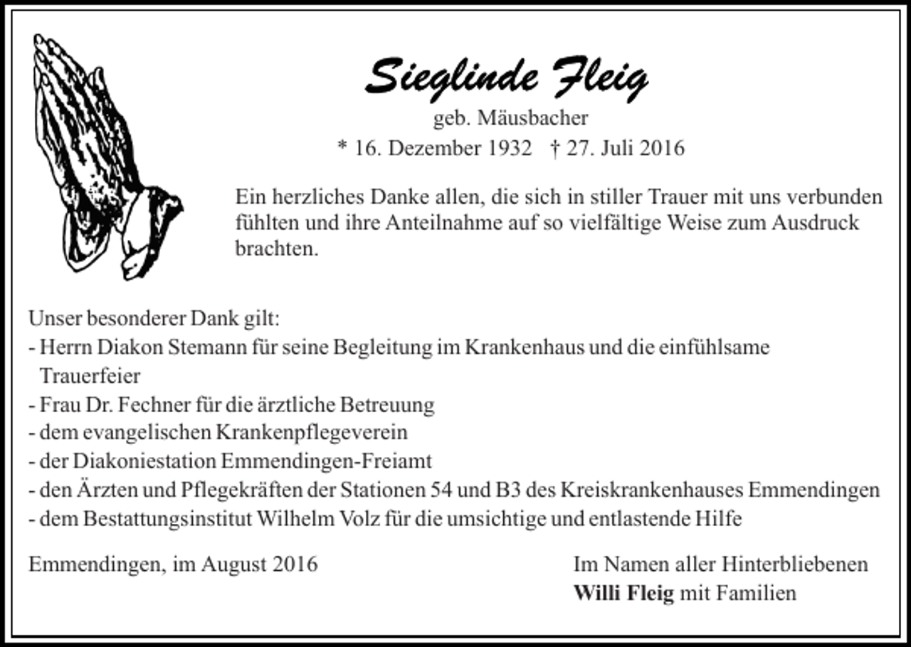<p>geb. Mäusbacher<br />* 16. Dezember 1932 † 27. Juli 2016<br />Ein herzliches Danke allen, die sich in stiller Trauer mit uns verbunden<br />fühlten und ihre Anteilnahme auf so vielfältige Weise zum Ausdruck<br />brachten.<br />Unser besonderer Dank gilt:<br />- Herrn Diakon Stemann für seine Begleitung im Krankenhaus und die einfühlsame<br />Trauerfeier<br />- Frau Dr. Fechner für die ärztliche Betreuung<br />- dem evangelischen Krankenpflegeverein<br />- der Diakoniestation Emmendingen-Freiamt<br />- den Ärzten und Pflegekräften der Stationen 54 und B3 des Kreiskrankenhauses Emmendingen<br />- dem Bestattungsinstitut Wilhelm Volz für die umsichtige und entlastende Hilfe<br />Emmendingen, im August 2016</p><p>Im Namen aller Hinterbliebenen<br />Willi Fleig mit Familien</p>