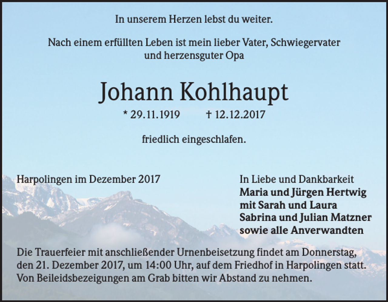 <p>In unserem Herzen lebst du weiter.<br />Nach einem erfüllten Leben ist mein lieber Vater, Schwiegervater<br />und herzensguter Opa</p><p>Johann Kohlhaupt<br />* 29.11.1919</p><p>† 12.12.2017</p><p>friedlich eingeschlafen.</p><p>Harpolingen im Dezember 2017</p><p>In Liebe und Dankbarkeit<br />Maria und Jürgen Hertwig<br />mit Sarah und Laura<br />Sabrina und Julian Matzner<br />sowie alle Anverwandten</p><p>Die Trauerfeier mit anschließender Urnenbeisetzung findet am Donnerstag,<br />den 21. Dezember 2017, um 14:00 Uhr, auf dem Friedhof in Harpolingen statt.<br />Von Beileidsbezeigungen am Grab bitten wir Abstand zu nehmen.</p>