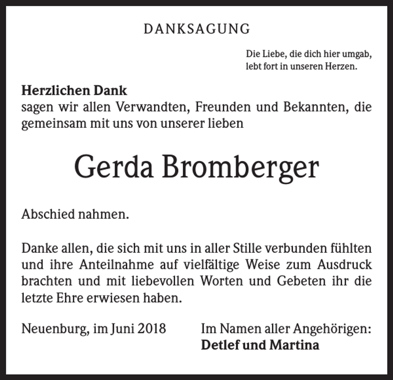 <p>DA NK S A GU NG<br />Die Liebe, die dich hier umgab,<br />lebt fort in unseren Herzen.</p><p>Herzlichen Dank<br />sagen wir allen Verwandten, Freunden und Bekannten, die<br />gemeinsam mit uns von unserer lieben</p><p>Gerda Bromberger<br />Abschied nahmen.<br />Danke allen, die sich mit uns in aller Stille verbunden fühlten<br />und ihre Anteilnahme auf vielfältige Weise zum Ausdruck<br />brachten und mit liebevollen Worten und Gebeten ihr die<br />letzte Ehre erwiesen haben.<br />Neuenburg, im Juni 2018</p><p>Im Namen aller Angehörigen:<br />Detlef und Martina</p>