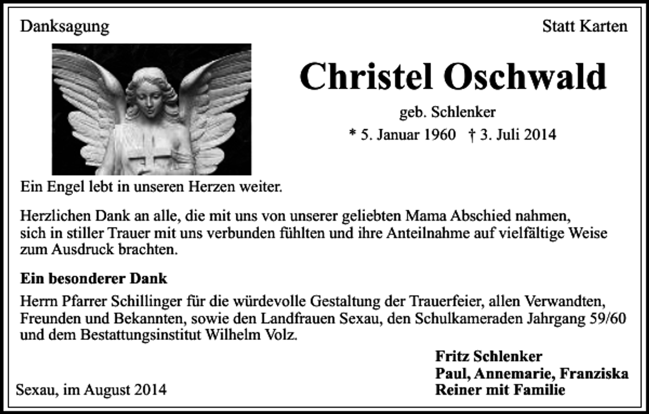<p>Danksagung</p><p>Statt Karten</p><p>Christel Oschwald<br />geb. Schlenker<br />* 5. Januar 1960 † 3. Juli 2014</p><p>Ein Engel lebt in unseren Herzen weiter.<br />Herzlichen Dank an alle, die mit uns von unserer geliebten Mama Abschied nahmen,<br />sich in stiller Trauer mit uns verbunden fühlten und ihre Anteilnahme auf vielfältige Weise<br />zum Ausdruck brachten.<br />Ein besonderer Dank<br />Herrn Pfarrer Schillinger für die würdevolle Gestaltung der Trauerfeier, allen Verwandten,<br />Freunden und Bekannten, sowie den Landfrauen Sexau, den Schulkameraden Jahrgang 59/60<br />und dem Bestattungsinstitut Wilhelm Volz.<br />Fritz Schlenker<br />Paul, Annemarie, Franziska<br />Sexau, im August 2014<br />Reiner mit Familie</p>