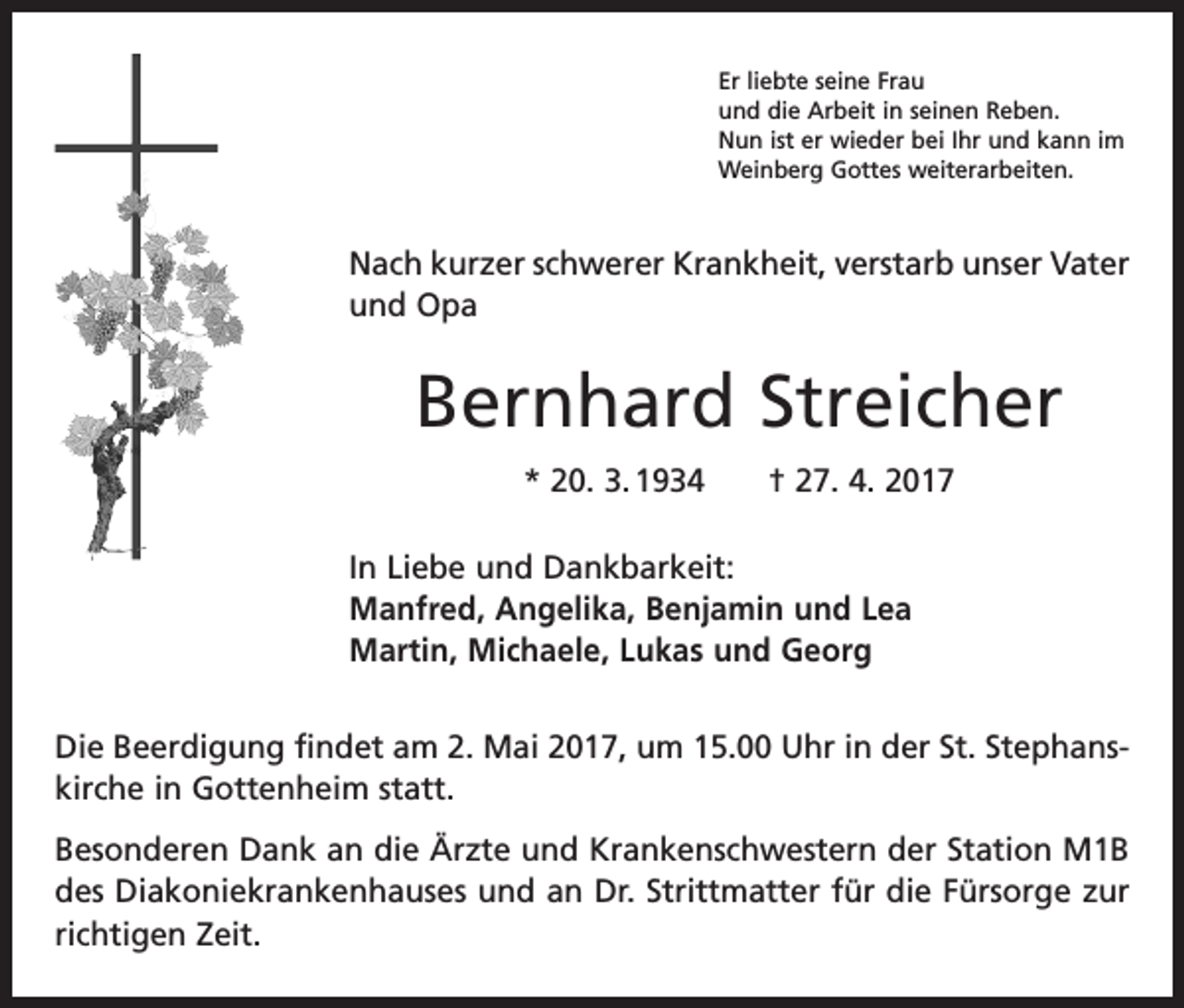<p>Er liebte seine Frau<br />und die Arbeit in seinen Reben.<br />Nun ist er wieder bei Ihr und kann im<br />Weinberg Gottes weiterarbeiten.</p><p>Nach kurzer schwerer Krankheit, verstarb unser Vater<br />und Opa</p><p>Bernhard Streicher<br />* 20. 3. 1934 † 27. 4. 2017<br />In Liebe und Dankbarkeit:<br />Manfred, Angelika, Benjamin und Lea<br />Martin, Michaele, Lukas und Georg<br />Die Beerdigung findet am 2. Mai 2017, um 15.00 Uhr in der St. Stephans­<br />kirche in ­Gottenheim statt.<br />Besonderen Dank an die Ärzte und Krankenschwestern der Station M1B<br />des Diakoniekrankenhauses und an Dr. Strittmatter für die Fürsorge zur<br />richtigen Zeit.</p>