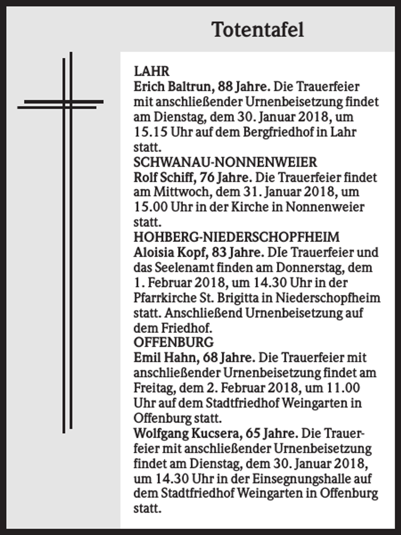 <p>Totentafel<br />LAHR<br />Erich Baltrun, 88 Jahre. Die Trauerfeier<br />mit anschließender Urnenbeisetzung findet<br />am Dienstag, dem 30. Januar 2018, um<br />15.15 Uhr auf dem Bergfriedhof in Lahr<br />statt.<br />SCHWANAU-NONNENWEIER<br />Rolf Schiff, 76 Jahre. Die Trauerfeier findet<br />am Mittwoch, dem 31. Januar 2018, um<br />15.00 Uhr in der Kirche in Nonnenweier<br />statt.<br />HOHBERG-NIEDERSCHOPFHEIM<br />Aloisia Kopf, 83 Jahre. DIe Trauerfeier und<br />das Seelenamt finden am Donnerstag, dem<br />1. Februar 2018, um 14.30 Uhr in der<br />Pfarrkirche St. Brigitta in Niederschopfheim<br />statt. Anschließend Urnenbeisetzung auf<br />dem Friedhof.<br />OFFENBURG<br />Emil Hahn, 68 Jahre. Die Trauerfeier mit<br />anschließender Urnenbeisetzung findet am<br />Freitag, dem 2. Februar 2018, um 11.00<br />Uhr auf dem Stadtfriedhof Weingarten in<br />Offenburg statt.<br />Wolfgang Kucsera, 65 Jahre. Die Trauerfeier mit anschließender Urnenbeisetzung<br />findet am Dienstag, dem 30. Januar 2018,<br />um 14.30 Uhr in der Einsegnungshalle auf<br />dem Stadtfriedhof Weingarten in Offenburg<br />statt.</p>