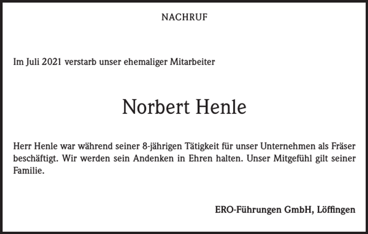 <p>NACHRUF</p><p>Im Juli 2021 verstarb unser ehemaliger Mitarbeiter</p><p>Norbert Henle<br />Herr Henle war während seiner 8-jährigen Tätigkeit für unser Unternehmen als Fräser<br />beschäftigt. Wir werden sein Andenken in Ehren halten. Unser Mitgefühl gilt seiner<br />Familie.</p><p>ERO-Führungen GmbH, Löffingen</p>