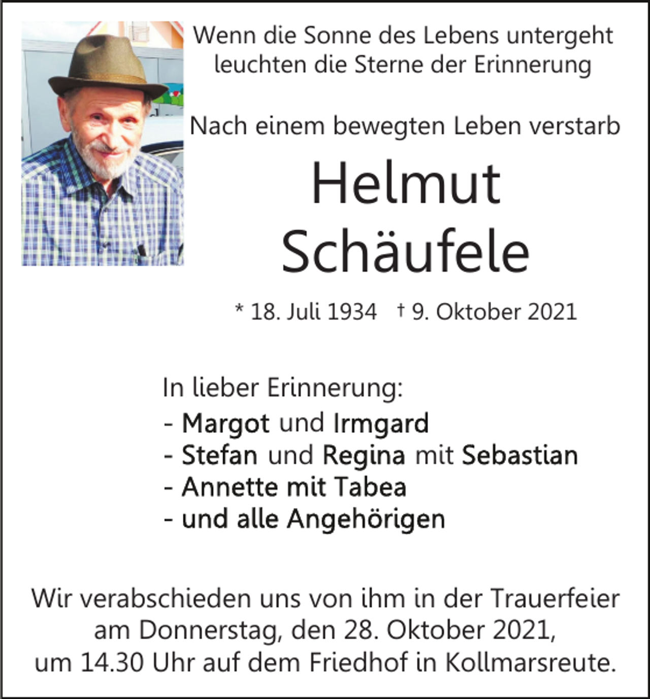<p>Wenn die Sonne des Lebens untergeht<br />leuchten die Sterne der Erinnerung</p><p>Nach einem bewegten Leben verstarb</p><p>Helmut<br />Schäufele<br />* 18. Juli 1934 † 9. Oktober 2021</p><p>In lieber Erinnerung:<br />und<br />und<br />mit</p><p>Wir verabschieden uns von ihm in der Trauerfeier<br />am Donnerstag, den 28. Oktober 2021,<br />um 14.30 Uhr auf dem Friedhof in Kollmarsreute.</p>