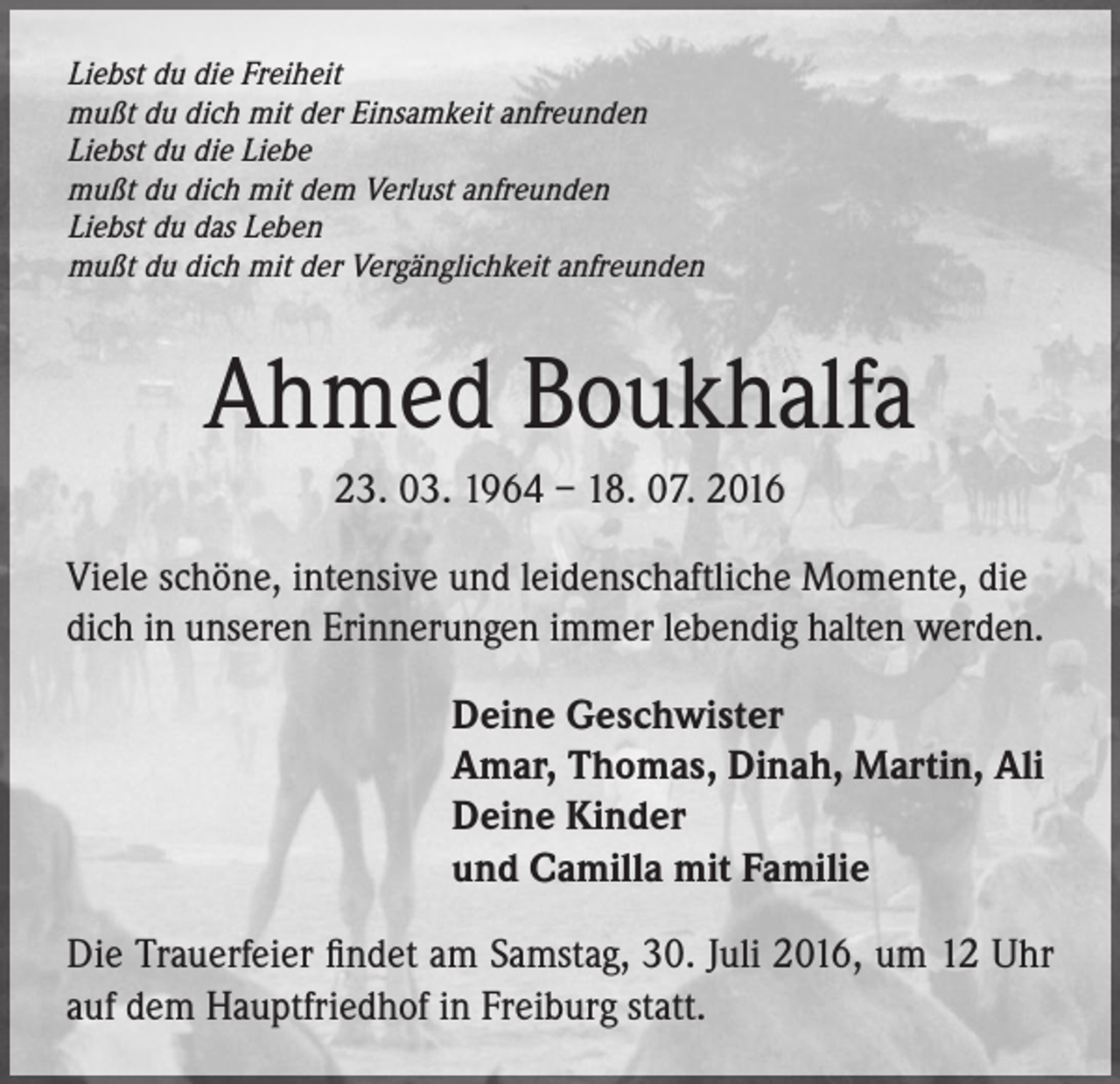 <p>Liebst du die Freiheit<br />mußt du dich mit der Einsamkeit anfreunden<br />Liebst du die Liebe<br />mußt du dich mit dem Verlust anfreunden<br />Liebst du das Leben<br />mußt du dich mit der Vergänglichkeit anfreunden</p><p>Ahmed Boukhalfa<br />23. 03. 1964 – 18. 07. 2016<br />Viele schöne, intensive und leidenschaftliche Momente, die<br />dich in unseren Erinnerungen immer lebendig halten werden.<br />Deine Geschwister<br />Amar, Thomas, Dinah, Martin, Ali<br />Deine Kinder<br />und Camilla mit Familie<br />Die Trauerfeier findet am Samstag, 30. Juli 2016, um 12 Uhr<br />auf dem Hauptfriedhof in Freiburg statt.</p>
