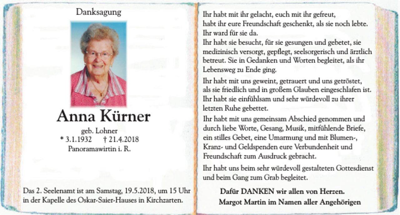 <p>Danksagung</p><p>Anna Kürner<br />geb. Lohner<br />* 3.1.1932 † 21.4.2018<br />Panoramawirtin i. R.</p><p>Ihr habt mit ihr gelacht, euch mit ihr gefreut,<br />habt ihr eure Freundschaft geschenkt, als sie noch lebte.<br />Ihr ward für sie da.<br />Ihr habt sie besucht, für sie gesungen und gebetet, sie<br />medizinisch versorgt, gepflegt, seelsorgerisch und ärztlich<br />betreut. Sie in Gedanken und Worten begleitet, als ihr<br />Lebensweg zu Ende ging.<br />Ihr habt mit uns geweint, getrauert und uns getröstet,<br />als sie friedlich und in großem Glauben eingeschlafen ist.<br />Ihr habt sie einfühlsam und sehr würdevoll zu ihrer<br />letzten Ruhe gebettet.<br />Ihr habt mit uns gemeinsam Abschied genommen und<br />durch liebe Worte, Gesang, Musik, mitfühlende Briefe,<br />ein stilles Gebet, eine Umarmung und mit Blumen-,<br />Kranz- und Geldspenden eure Verbundenheit und<br />Freundschaft zum Ausdruck gebracht.<br />Ihr habt uns beim sehr würdevoll gestalteten Gottesdienst<br />und beim Gang zum Grab begleitet.</p><p>Das 2. Seelenamt ist am Samstag, 19.5.2018, um 15 Uhr<br />in der Kapelle des Oskar-Saier-Hauses in Kirchzarten.</p><p>Dafür DANKEN wir allen von Herzen.<br />Margot Martin im Namen aller Angehörigen</p>