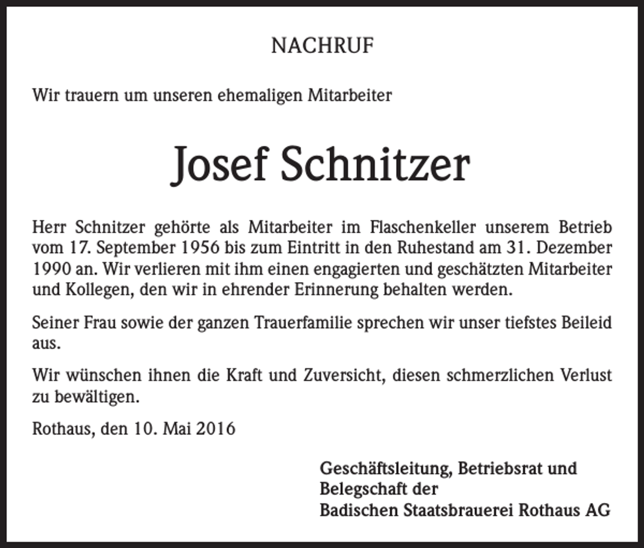 <p>NACHRUF<br />Wir trauern um unseren ehemaligen Mitarbeiter</p><p>Josef Schnitzer<br />Herr Schnitzer gehörte als Mitarbeiter im Flaschenkeller unserem Betrieb<br />vom 17. September 1956 bis zum Eintritt in den Ruhestand am 31. Dezember<br />1990 an. Wir verlieren mit ihm einen engagierten und geschätzten Mitarbeiter<br />und Kollegen, den wir in ehrender Erinnerung behalten werden.<br />Seiner Frau sowie der ganzen Trauerfamilie sprechen wir unser tiefstes Beileid<br />aus.<br />Wir wünschen ihnen die Kraft und Zuversicht, diesen schmerzlichen Verlust<br />zu bewältigen.<br />Rothaus, den 10. Mai 2016</p><p>Geschäftsleitung, Betriebsrat und<br />Belegschaft der<br />Badischen Staatsbrauerei Rothaus AG</p>