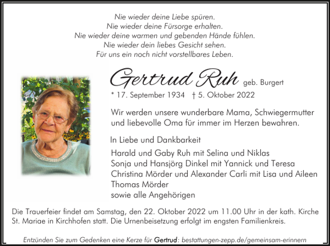<p>Nie wieder deine Liebe spüren.<br />Nie wieder deine Fürsorge erhalten.<br />Nie wieder deine warmen und gebenden Hände fühlen.<br />Nie wieder dein liebes Gesicht sehen.<br />Für uns ein noch nicht vorstellbares Leben.</p><p>Gertrud Ruh</p><p>geb. Burgert</p><p>* 17. September 1934 † 5. Oktober 2022</p><p>Wir werden unsere wunderbare Mama, Schwiegermutter<br />und liebevolle Oma für immer im Herzen bewahren.<br />In Liebe und Dankbarkeit<br />Harald und Gaby Ruh mit Selina und Niklas<br />Sonja und Hansjörg Dinkel mit Yannick und Teresa<br />Christina Mörder und Alexander Carli mit Lisa und Aileen<br />Thomas Mörder<br />sowie alle Angehörigen<br />Die Trauerfeier findet am Samstag, den 22. Oktober 2022 um 11.00 Uhr in der kath. Kirche<br />St. Mariae in Kirchhofen statt. Die Urnenbeisetzung erfolgt im engsten Familienkreis.<br />Entzünden Sie zum Gedenken eine Kerze für</p><p>: bestattungen-zepp.de/gemeinsam-erinnern</p>