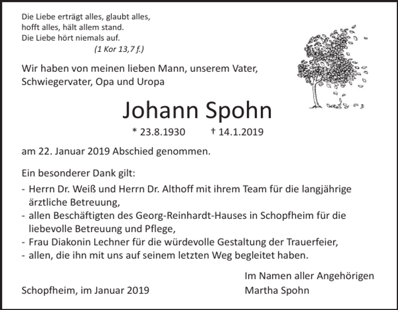 <p>Die Liebe erträgt alles, glaubt alles,<br />hofft alles, hält allem stand.<br />Die Liebe hört niemals auf.<br />(1 Kor 13,7 f.)</p><p>Wir haben von meinen lieben Mann, unserem Vater,<br />Schwiegervater, Opa und Uropa</p><p>Johann Spohn<br />* 23.8.1930</p><p>† 14.1.2019</p><p>am 22. Januar 2019 Abschied genommen.<br />Ein besonderer Dank gilt:<br />- Herrn Dr. Weiß und Herrn Dr. Althoff mit ihrem Team für die langjährige<br />ärztliche Betreuung,<br />- allen Beschäftigten des Georg-Reinhardt-Hauses in Schopfheim für die<br />liebevolle Betreuung und Pflege,<br />- Frau Diakonin Lechner für die würdevolle Gestaltung der Trauerfeier,<br />- allen, die ihn mit uns auf seinem letzten Weg begleitet haben.<br />Schopfheim, im Januar 2019</p><p>Im Namen aller Angehörigen<br />Martha Spohn</p>