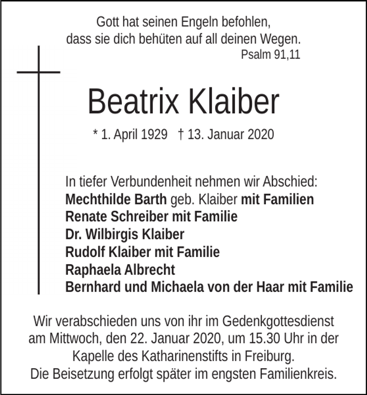 <p>Gott hat seinen Engeln befohlen,<br />dass sie dich behüten auf all deinen Wegen.<br />Psalm 91,11</p><p>Beatrix Klaiber<br />* 1. April 1929 † 13. Januar 2020</p><p>In tiefer Verbundenheit nehmen wir Abschied:<br />Mechthilde Barth geb. Klaiber mit Familien<br />Renate Schreiber mit Familie<br />Dr. Wilbirgis Klaiber<br />Rudolf Klaiber mit Familie<br />Raphaela Albrecht<br />Bernhard und Michaela von der Haar mit Familie<br />Wir verabschieden uns von ihr im Gedenkgottesdienst<br />am Mittwoch, den 22. Januar 2020, um 15.30 Uhr in der<br />Kapelle des Katharinenstifts in Freiburg.<br />Die Beisetzung erfolgt später im engsten Familienkreis.</p>