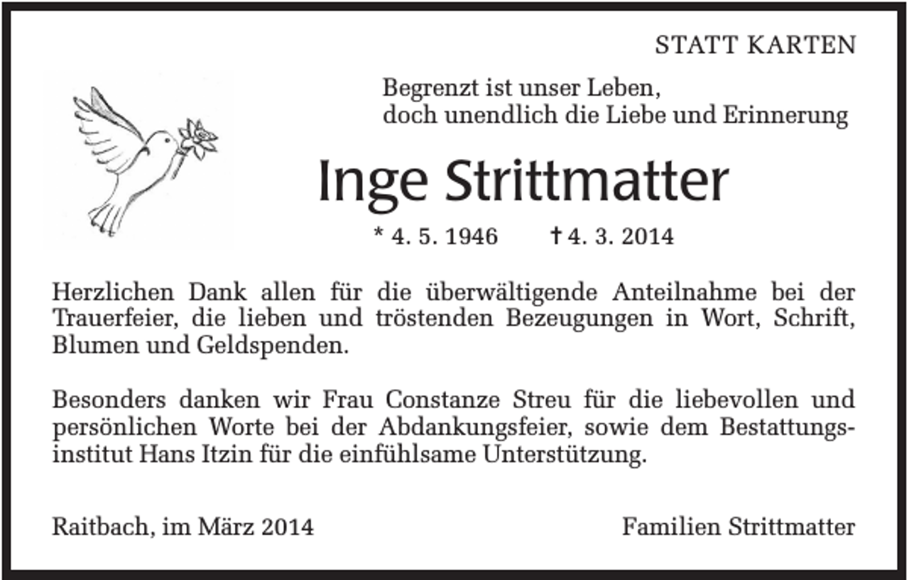 <p>STATT KARTEN<br />Begrenzt ist unser Leben,<br />doch unendlich die Liebe und Erinnerung</p><p>Inge Strittmatter<br />* 4. 5. 1946</p><p>✝ 4. 3. 2014</p><p>Herzlichen Dank allen für die überwältigende Anteilnahme bei der<br />Trauerfeier, die lieben und tröstenden Bezeugungen in Wort, Schrift,<br />Blumen und Geldspenden.<br />Besonders danken wir Frau Constanze Streu für die liebevollen und<br />persönlichen Worte bei der Abdankungsfeier, sowie dem Bestattungsinstitut Hans Itzin für die einfühlsame Unterstützung.<br />Raitbach, im März 2014</p><p>Familien Strittmatter</p>