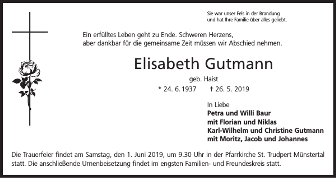 <p>Sie war unser Fels in der Brandung<br />und hat Ihre Familie über alles geliebt.</p><p>Ein erfülltes Leben geht zu Ende. Schweren Herzens,<br />aber dankbar für die gemeinsame Zeit müssen wir Abschied nehmen.</p><p>Elisabeth Gutmann<br />geb. Haist<br />* 24. 6. 1937 † 26. 5. 2019</p><p>In Liebe<br />Petra und Willi Baur<br />mit Florian und Niklas<br />Karl-Wilhelm und Christine Gutmann<br />mit Moritz, Jacob und Johannes</p><p>Die Trauerfeier findet am Samstag, den 1. Juni 2019, um 9.30 Uhr in der Pfarrkirche St. Trudpert ­Münstertal<br />statt. Die anschließende Urnenbeisetzung findet im engsten Familien- und Freundeskreis statt.</p>