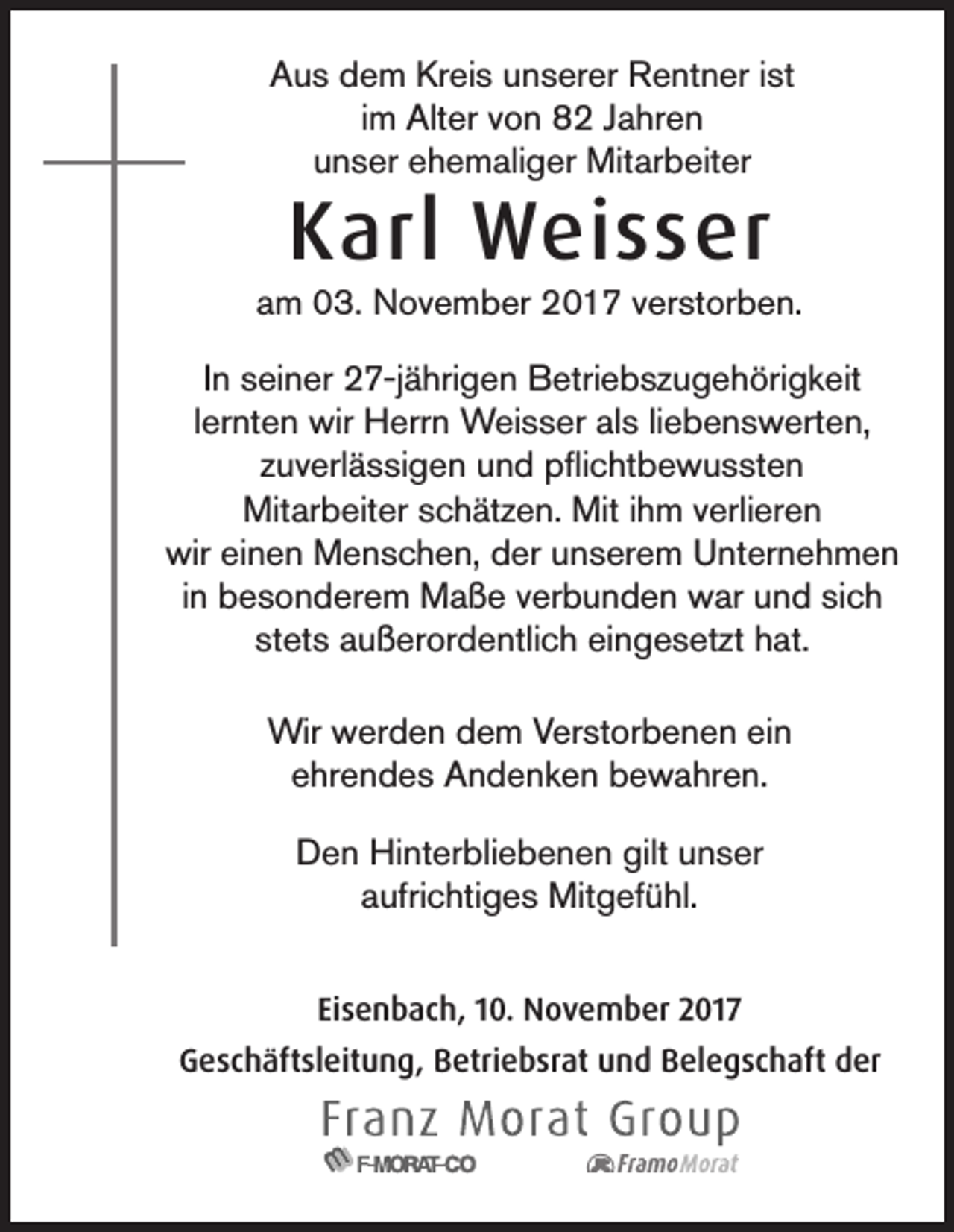 <p>AAus<br />u s ddem<br />e m Kr<br />Kreis<br />ei s uunserer<br />n s er er Rentner<br />R e nt n er i ist<br />st<br />im<br />i m Alter<br />Alt er von<br />v o n 82<br />8 2 Jahren<br />J a hr e n<br />uunser<br />n s er eehemaliger<br />h e m ali g er Mitarbeiter<br />Mit ar b eit er</p><p>KKarl<br />arl Weisser<br />W ei s s er</p><p>a m 03.<br />0 3. November<br />N o v e m b er 2017<br />2 0 1 7 vverstorben.<br />er st or b e n.<br />am<br />IInn seiner<br />s ei n er 27-jährigen<br />2 7-j ä hri g e n Betriebszugehörigkeit<br />B etri e b s z u g e h öri g k eit<br />llernten<br />er nt e n wir<br />wir Herrn<br />H err n Weisser<br />W ei s s er als<br />al s liliebenswerten,<br />e b e n s w ert e n,<br />zuverlässigen<br />z u v erl ä s si g e n und<br />u n d pflichtbewussten<br />p ﬂi c ht b e w u s st e n<br />Mit<br />Mitarbeiter<br />ar b eit er s schätzen.<br />c h ät z e n. Mit<br />Miti hihm<br />m v verlieren<br />erli er e n<br />wir<br />wir eieinen<br />n e n Menschen,<br />M e n s c h e n, dder<br />er uunserem<br />n s er e m UUnternehmen<br />nt er n e h m e n<br />in<br />i n besonderem<br />b e s o n d er e m Maße<br />M a ß e verbunden<br />v er b u n d e n war<br />w ar und<br />u n d sich<br />si c h<br />stets<br />st et s außerordentlich<br />a u ß er or d e ntli c h eingesetzt<br />ei n g e s et zt hat.<br />h at.<br />Wir wwerden<br />Wir<br />er d e n d dem<br />e m V Verstorbenen<br />er st or b e n e n eiein<br />n<br />eehrendes<br />hr e n d e s Andenken<br />A n d e n k e n bewahren.<br />b e w a hr e n.<br />D e n Hinterbliebenen<br />Hi nt er bli e b e n e n gilt<br />n s er<br />Den<br />gilt uunser<br />aaufrichtiges<br />ufri c hti g e s Mitgefühl.<br />Mit g ef ü hl.<br />Eisenbach,<br />Ei<br />s e n b a c h, 110.<br />0. November<br />N o v e m b er 2017<br />2 01 7<br />GGeschäftsleitung,<br />e s c h äft sl eit u n g, BBetriebsrat<br />etri e b sr at uund<br />n d BBelegschaft<br />el e g s c h aft dder<br />er</p>