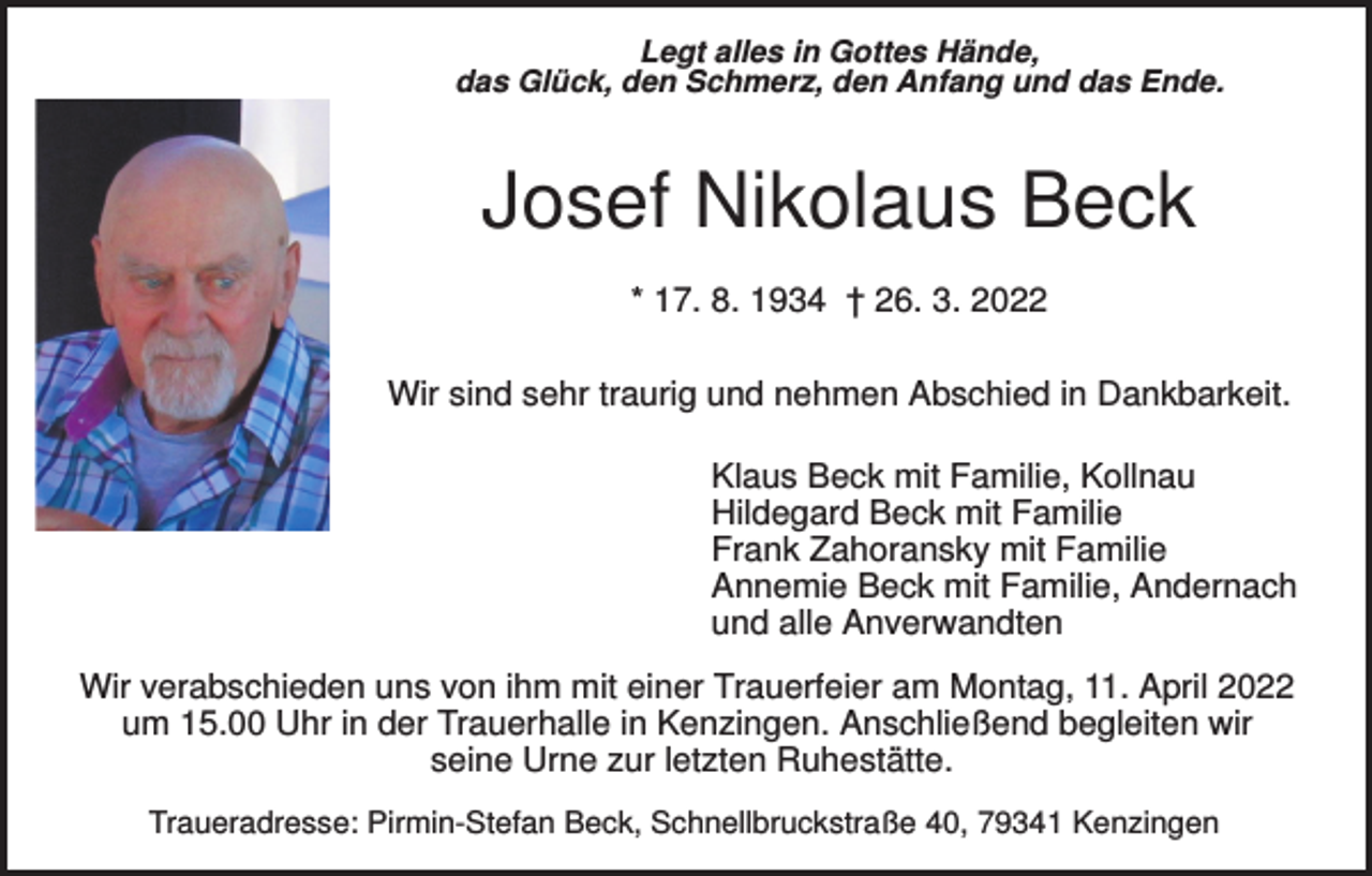 <p>Legt alles in Gottes Hände,<br />das Glück, den Schmerz, den Anfang und das Ende.</p><p>Josef Nikolaus Beck<br />* 17. 8. 1934 † 26. 3. 2022<br />Wir sind sehr traurig und nehmen Abschied in Dankbarkeit.<br />Klaus Beck mit Familie, Kollnau<br />Hildegard Beck mit Familie<br />Frank Zahoransky mit Familie<br />Annemie Beck mit Familie, Andernach<br />und alle Anverwandten<br />Wir verabschieden uns von ihm mit einer Trauerfeier am Montag, 11. April 2022<br />um 15.00 Uhr in der Trauerhalle in Kenzingen. Anschließend begleiten wir<br />seine Urne zur letzten Ruhestätte.<br />Traueradresse: Pirmin-Stefan Beck, Schnellbruckstraße 40, 79341 Kenzingen</p>