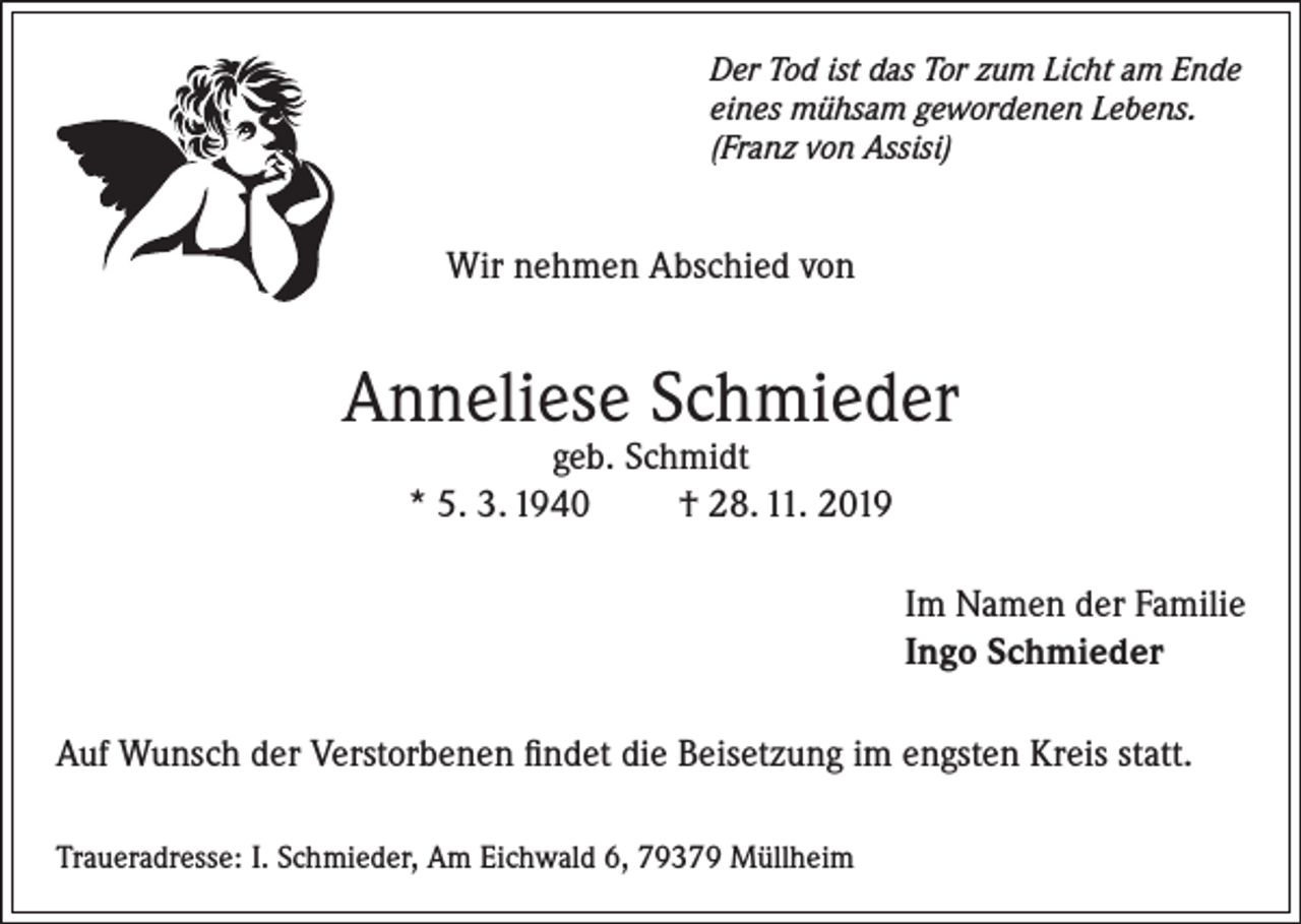 <p>Der Tod ist das Tor zum Licht am Ende<br />eines mühsam gewordenen Lebens.<br />(Franz von Assisi)</p><p>Wir nehmen Abschied von</p><p>Anneliese Schmieder<br />geb. Schmidt<br />* 5. 3. 1940<br />† 28. 11. 2019</p><p>Im Namen der Familie<br />Ingo Schmieder<br />Auf Wunsch der Verstorbenen findet die Beisetzung im engsten Kreis statt.<br />Traueradresse: I. Schmieder, Am Eichwald 6, 79379 Müllheim</p>