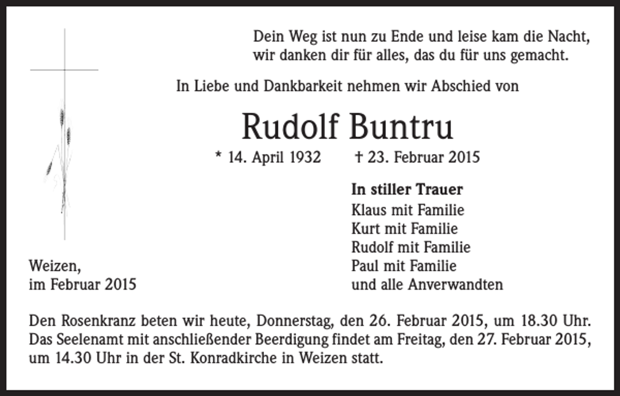 <p>Dein Weg ist nun zu Ende und leise kam die Nacht,<br />wir danken dir für alles, das du für uns gemacht.<br />In Liebe und Dankbarkeit nehmen wir Abschied von</p><p>Rudolf Buntru</p><p>* 14. April 1932 † 23. Februar 2015</p><p>Weizen,<br />im Februar 2015</p><p>In stiller Trauer<br />Klaus mit Familie<br />Kurt mit Familie<br />Rudolf mit Familie<br />Paul mit Familie<br />und alle Anverwandten</p><p>Den Rosenkranz beten wir heute, Donnerstag, den 26. Februar 2015, um 18.30 Uhr.<br />Das Seelenamt mit anschließender Beerdigung findet am Freitag, den 27. Februar 2015,<br />um 14.30 Uhr in der St. Konradkirche in Weizen statt.</p>