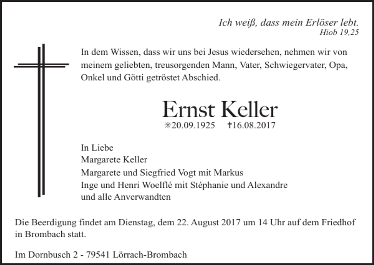 <p>Ich weiß, dass mein Erlöser lebt.<br />Hiob 19,25</p><p>In dem Wissen, dass wir uns bei Jesus wiedersehen, nehmen wir von<br />meinem geliebten, treusorgenden Mann, Vater, Schwiegervater, Opa,<br />Onkel und Götti getröstet Abschied.</p><p>Ernst<br />Keller<br />✳20.09.1925 ✝16.08.2017<br />In Liebe<br />Margarete Keller<br />Margarete und Siegfried Vogt mit Markus<br />Inge und Henri Woelflé mit Stéphanie und Alexandre<br />und alle Anverwandten<br />Die Beerdigung findet am Dienstag, dem 22. August 2017 um 14 Uhr auf dem Friedhof<br />in Brombach statt.<br />Im Dornbusch 2 - 79541 Lörrach-Brombach</p>