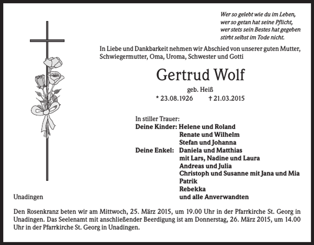 <p>Wer so gelebt wie du im Leben,<br />wer so getan hat seine Pflicht,<br />wer stets sein Bestes hat gegeben<br />stirbt selbst im Tode nicht.</p><p>In Liebe und Dankbarkeit nehmen wir Abschied von unserer guten Mutter,<br />Schwiegermutter, Oma, Uroma, Schwester und Gotti</p><p>Gertrud Wolf<br />geb. Heiß<br />* 23.08.1926<br />† 21.03.2015</p><p>Unadingen</p><p>In stiller Trauer:<br />Deine Kinder: Helene und Roland<br />Renate und Wilhelm<br />Stefan und Johanna<br />Deine Enkel: Daniela und Matthias<br />mit Lars, Nadine und Laura<br />Andreas und Julia<br />Christoph und Susanne mit Jana und Mia<br />Patrik<br />Rebekka<br />und alle Anverwandten</p><p>Den Rosenkranz beten wir am Mittwoch, 25. März 2015, um 19.00 Uhr in der Pfarrkirche St. Georg in<br />Unadingen. Das Seelenamt mit anschließender Beerdigung ist am Donnerstag, 26. März 2015, um 14.00<br />Uhr in der Pfarrkirche St. Georg in Unadingen.</p>