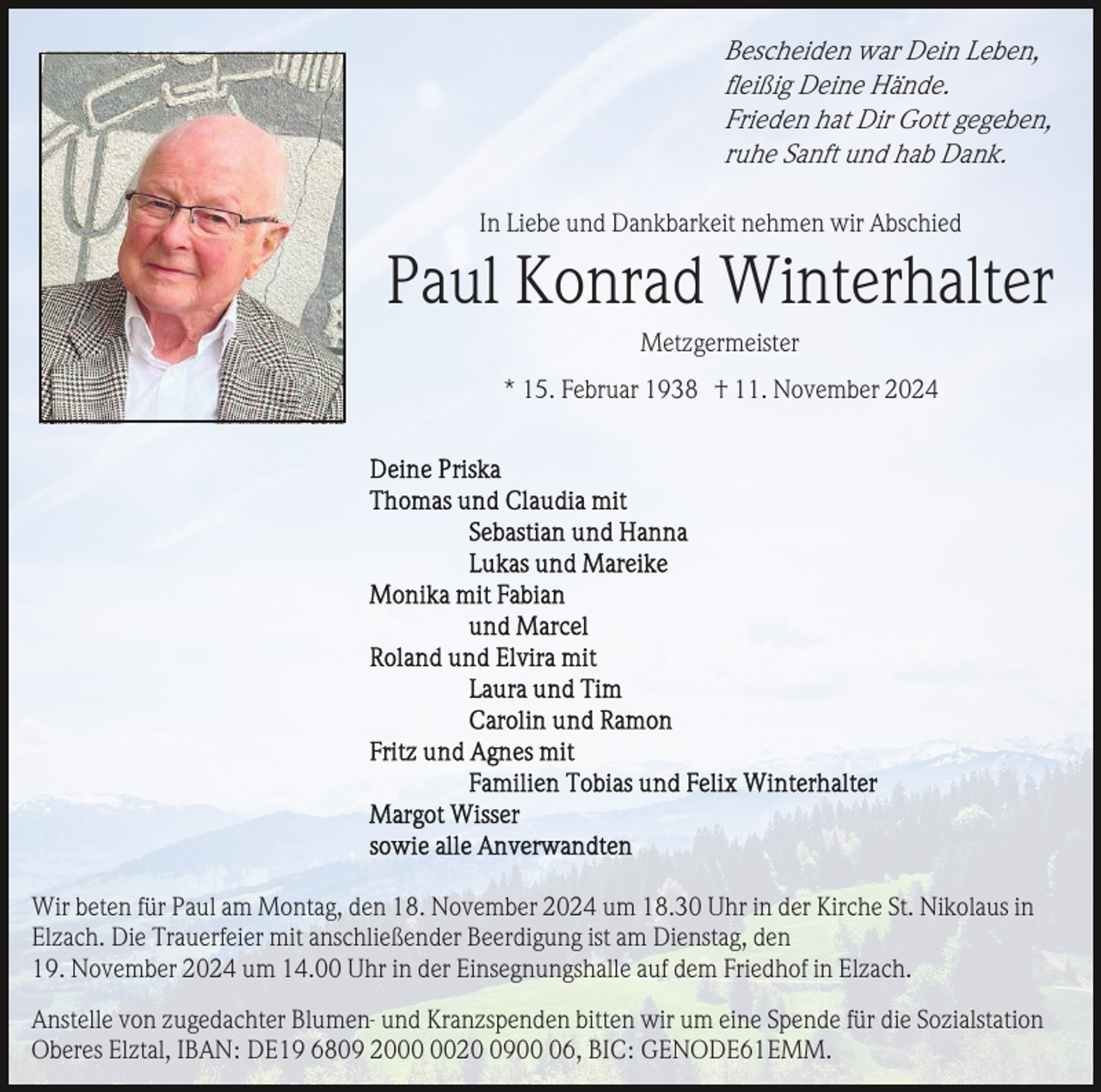 <p>Bescheiden war Dein Leben,<br />ﬂeißig Deine Hände.<br />Frieden hat Dir Gott gegeben,<br />ruhe Sanft und hab Dank.<br />In Liebe und Dankbarkeit nehmen wir Abschied</p><p>Paul Konrad Winterhalter<br />Metzgermeister<br />* 15. Februar 1938 † 11. November 2024</p><p>Wir beten für Paul am Montag, den 18. November 2024 um 18.30 Uhr in der Kirche St. Nikolaus in<br />Elzach. Die Trauerfeier mit anschließender Beerdigung ist am Dienstag, den<br />19. November 2024 um 14.00 Uhr in der Einsegnungshalle auf dem Friedhof in Elzach.<br />Anstelle von zugedachter Blumen- und Kranzspenden bitten wir um eine Spende für die Sozialstation<br />Oberes Elztal, IBAN: DE19 6809 202906, BIC: GENODE61EMM.</p>