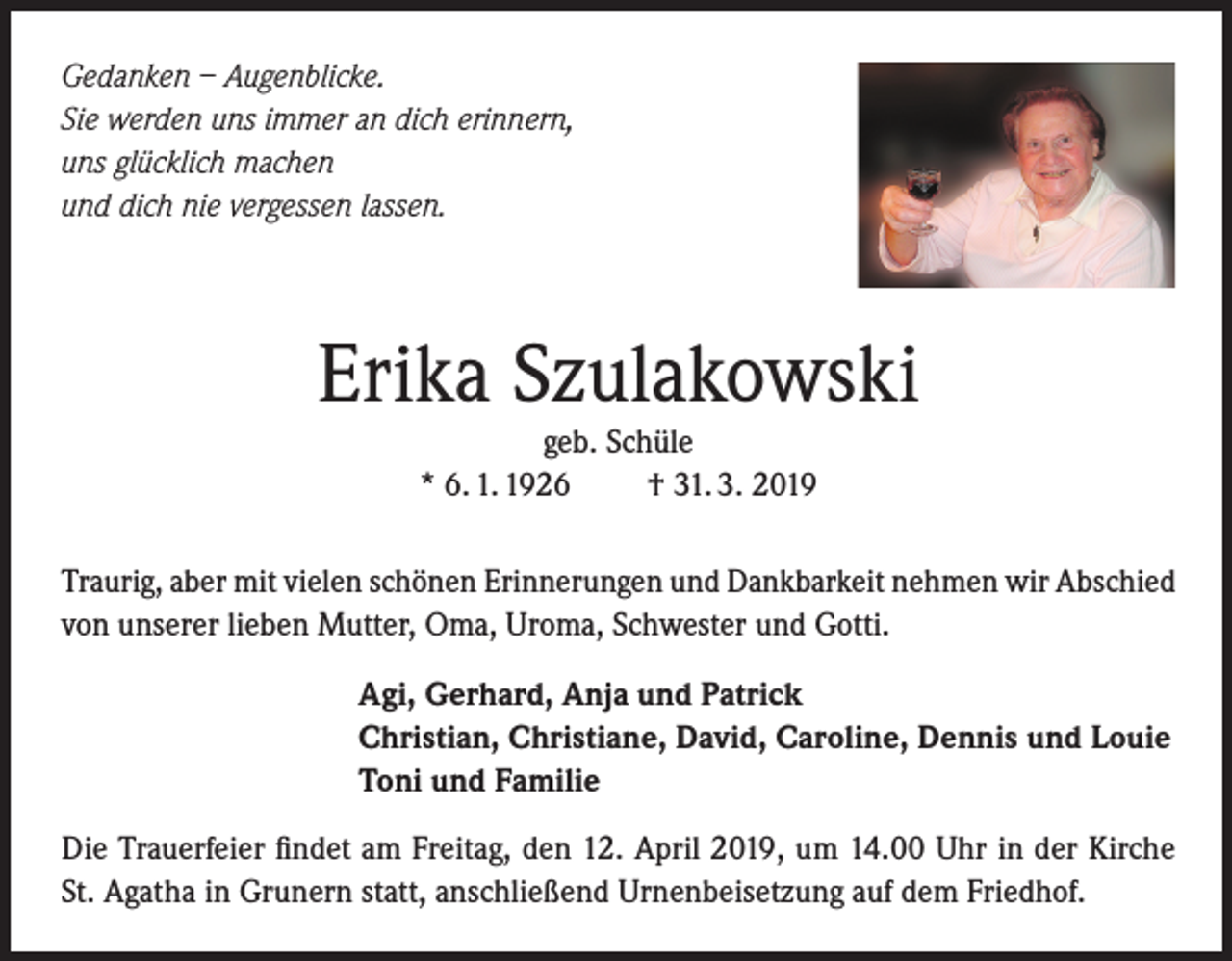 <p>Gedanken – Augenblicke.<br />Sie werden uns immer an dich erinnern,<br />uns glücklich machen<br />und dich nie vergessen lassen.</p><p>Erika Szulakowski<br />geb. Schüle<br />* 6. 1. 1926<br />† 31. 3. 2019<br />Traurig, aber mit vielen schönen Erinnerungen und Dankbarkeit nehmen wir Abschied<br />von unserer lieben Mutter, Oma, Uroma, Schwester und Gotti.<br />Agi, Gerhard, Anja und Patrick<br />Christian, Christiane, David, Caroline, Dennis und Louie<br />Toni und Familie<br />Die Trauerfeier findet am Freitag, den 12. April 2019, um 14.00 Uhr in der Kirche<br />St. Agatha in Grunern statt, anschließend Urnenbeisetzung auf dem Friedhof.</p>