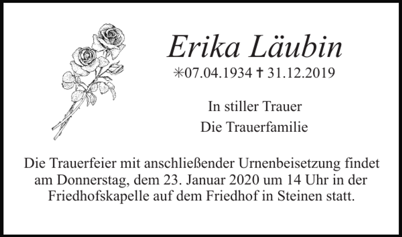 <p>Erika Läubin<br />✳07.04.1934 ✝ 31.12.2019<br />In stiller Trauer<br />Die Trauerfamilie<br />Die Trauerfeier mit anschließender Urnenbeisetzung findet<br />am Donnerstag, dem 23. Januar 2020 um 14 Uhr in der<br />Friedhofskapelle auf dem Friedhof in Steinen statt.</p>
