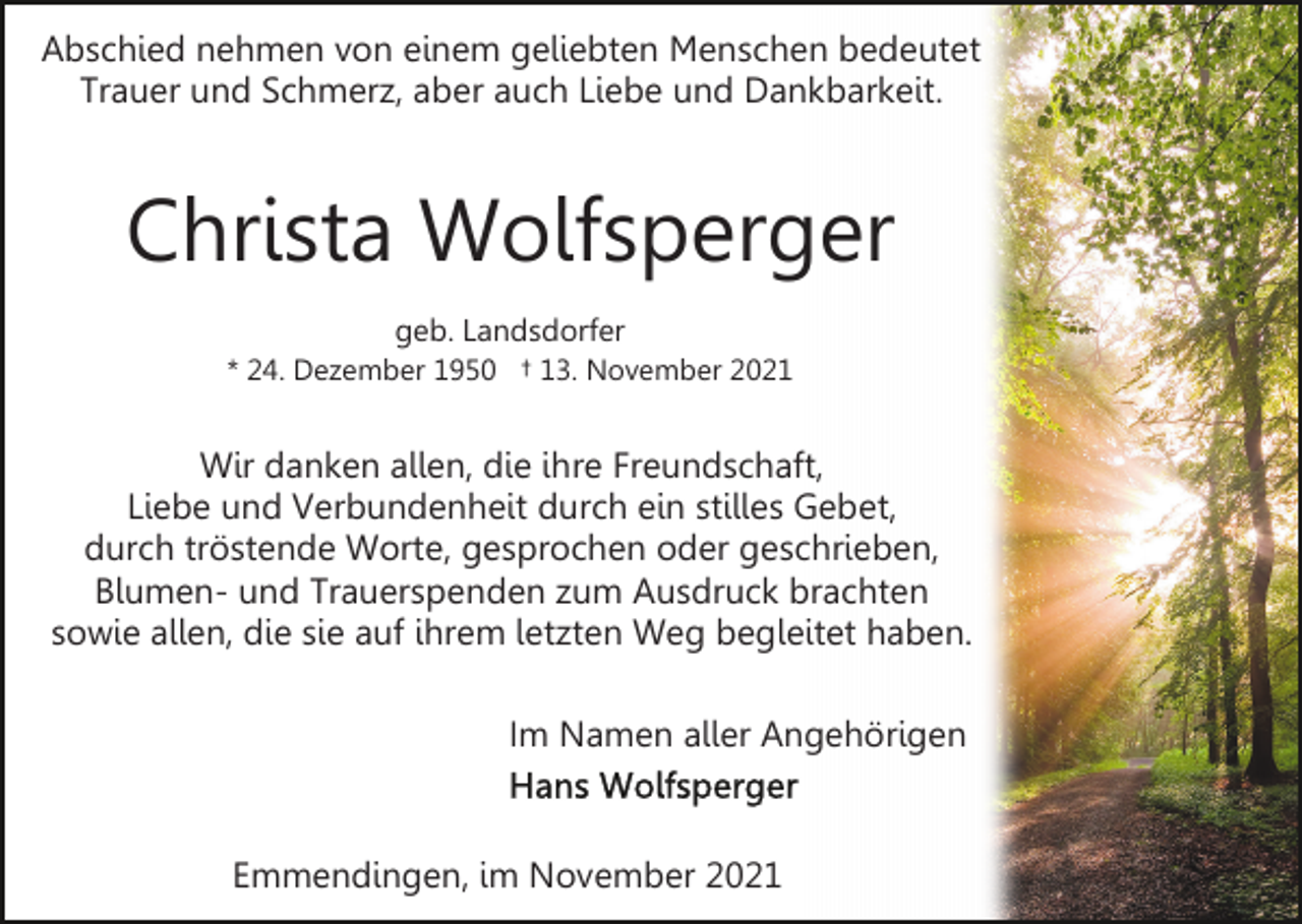 <p>Abschied nehmen von einem geliebten Menschen bedeutet<br />Trauer und Schmerz, aber auch Liebe und Dankbarkeit.</p><p>Christa Wolfsperger<br />geb. Landsdorfer<br />* 24. Dezember 1950 † 13. November 2021</p><p>Wir danken allen, die ihre Freundschaft,<br />Liebe und Verbundenheit durch ein stilles Gebet,<br />durch tröstende Worte, gesprochen oder geschrieben,<br />Blumen- und Trauerspenden zum Ausdruck brachten<br />sowie allen, die sie auf ihrem letzten Weg begleitet haben.<br />Im Namen aller Angehörigen</p><p>Emmendingen, im November 2021</p>