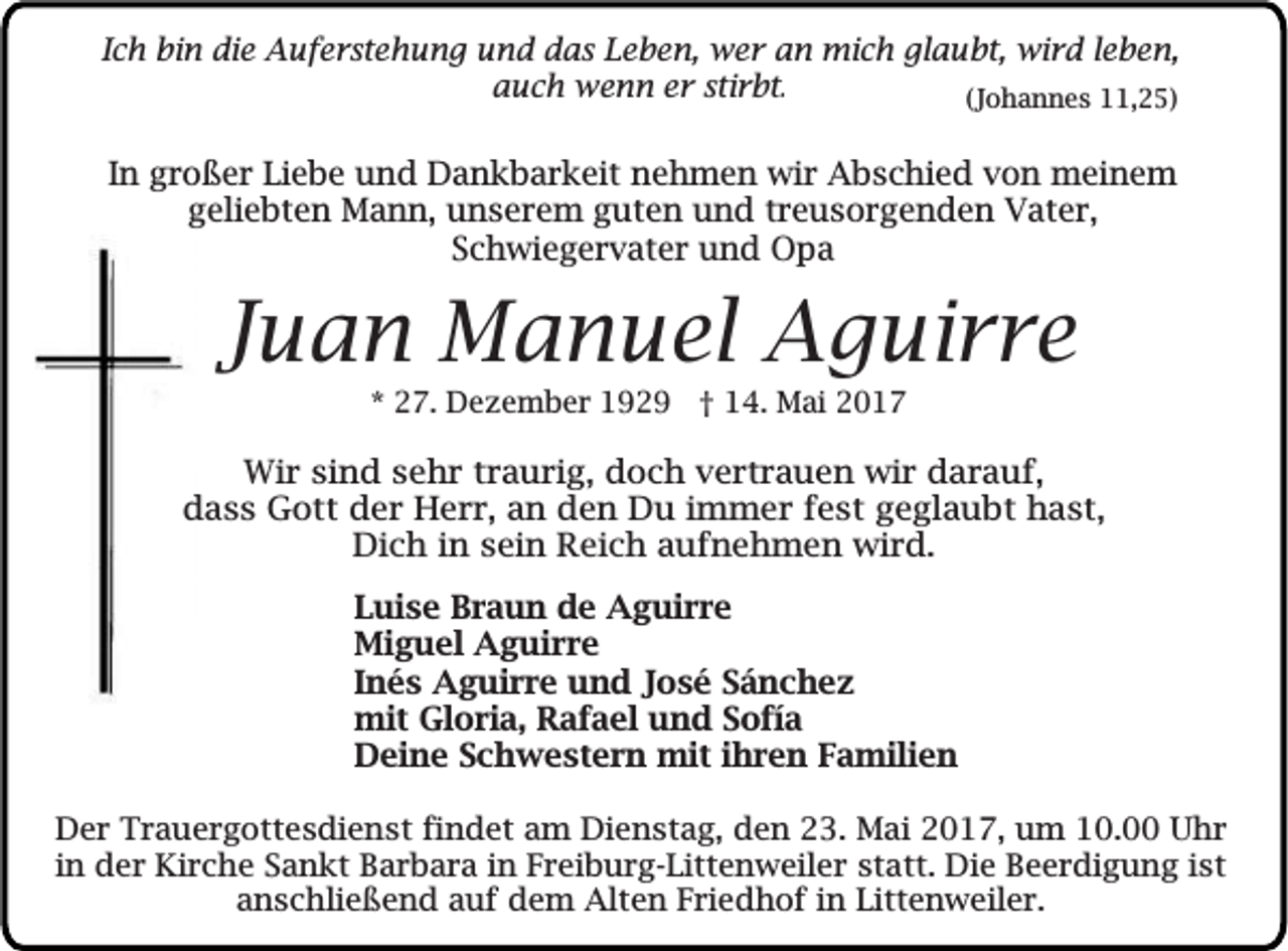 <p>IIch<br />c h bin<br />bi n die<br />die Auferstehung<br />A u f e r ste h u n g und<br />u n d ddas<br />a s Leben,<br />L e b e n, wer<br />w e r an<br />a n mich<br />mi ch gl<br />glaubt,<br />a u bt, wird<br />wi r d lleben,<br />e b en,<br />aauch<br />u c h wenn<br />w e n n er<br />e r stirbt.<br />stir bt .<br />((Johannes<br />J o h a n n e s 11,25)<br />, 2 5)</p><p>IInn großer<br />g r o ß e r Liebe<br />Li e b e und<br />u n d Dankbarkeit<br />D a n k b a r k eit nehmen<br />n e h m e n wir<br />wi r Abschied<br />A b s c hi e d von<br />v o n meinem<br />m ei n e m<br />g eli e bt e n Mann,<br />M a n n, unserem<br />u n s e r e m gguten<br />ut e n und<br />u n d ttreusorgenden<br />r e u s o r g e n d e n Vater,<br />V at e r,<br />geliebten<br />SSchwiegervater<br />c h wi e g e r v at e r und<br />u n d Opa<br />O pa</p><p>JJuan<br />u a n Manuel<br />M a n u el Aguirre<br />A g ui r r e<br />** 27.<br />2 7. Dezember<br />D e z e m b e r 1929<br />1 9 2 9 †† 114.<br />4. Mai<br />M ai</p><p>WWir<br />ir ssind<br />in d ssehr<br />e h r tr<br />a u r ig , ddoch<br />o c h vertrauen<br />v e r tr a u e n wwir<br />ir darauf,<br />d a r a u f,<br />traurig,<br />d a s s GGott<br />o tt der<br />d e r HHerr,<br />e r r , an<br />a n dden<br />e n DDu<br />u im<br />m e r fest<br />f e s t geglaubt<br />g e g la u b t hhast,<br />a s t,<br />dass<br />immer<br />D ic h in<br />s e in RReich<br />e ic h aaufnehmen<br />u f n e h m e n wird.<br />w ir d .<br />Dich<br />in sein<br />L ui s e Braun<br />Luise<br />B r a u n de<br />d e Aguirre<br />A g ui r r e<br />Mi<br />g u el AAguirre<br />g ui r r e<br />Miguel<br />IInés<br />n é s Aguirre<br />A g ui r r e und<br />u n d José<br />J o s é Sánchez<br />Sá nc hez<br />mit GlGloria,<br />mit<br />o ri a, RRafael<br />a f a el u und<br />n d S Sofía<br />o fí a<br />DDeine<br />ei n e SSchwestern<br />c h w e st e r n mit<br />mit i ihren<br />h r e n FFamilien<br />a mili e n<br />D e r Trauergottesdienst<br />Der<br />Tr a u e r g o tte s d i en s t findet<br />fi n d e t aam<br />m Dienstag,<br />Di en s t ag , den<br />d e n 23.<br />23 . Mai<br />M a i 2017,<br />2 0 1 7 , um<br />u m 10.00<br />10 . 00 Uhr<br />Uh r<br />i n der<br />de r Kirche<br />Ki rc h e Sankt<br />Sa n k t Barbara<br />B a r b a r a in<br />in Freiburg-Littenweiler<br />Fr e i bu r g - Litt en w e ile r statt.<br />st att. Die<br />D i e Beerdigung<br />Be e r d i gu n g ist<br />is t<br />in<br />anschließend<br />a n s c h lie ß e n d auf<br />au f dem<br />d e m Alten<br />Alte n Friedhof<br />Fr i ed h o f in<br />i n Littenweiler.<br />Litt en w e ile r .</p>