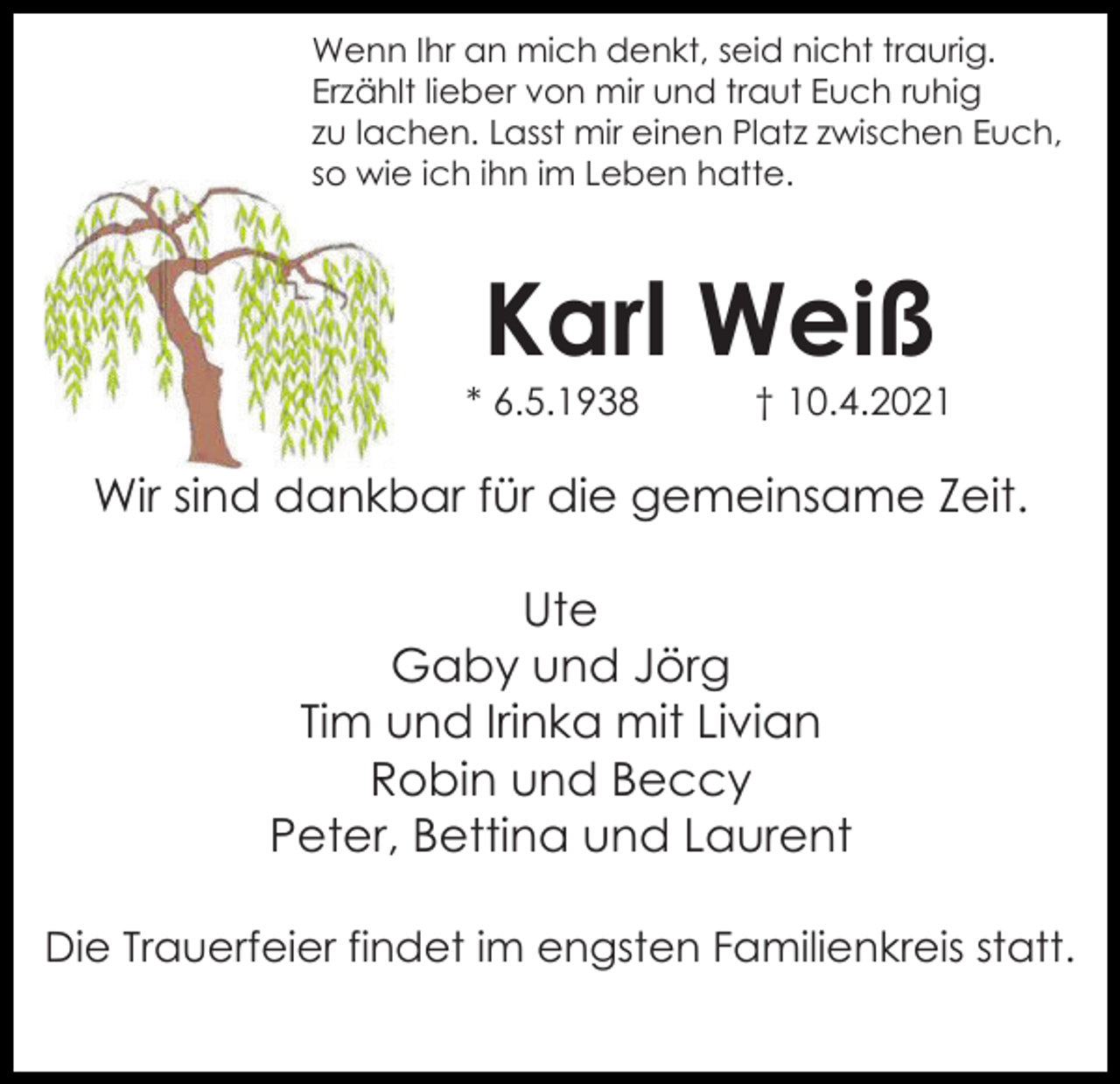 <p>Wenn Ihr an mich denkt, seid nicht traurig.<br />Erzählt lieber von mir und traut Euch ruhig<br />zu lachen. Lasst mir einen Platz zwischen Euch,<br />so wie ich ihn im Leben hatte.</p><p>Karl Weiß<br />* 6.5.1938</p><p>† 10.4.2021</p><p>Wir sind dankbar für die gemeinsame Zeit.<br />Ute<br />Gaby und Jörg<br />Tim und Irinka mit Livian<br />Robin und Beccy<br />Peter, Bettina und Laurent<br />Die Trauerfeier findet im engsten Familienkreis statt.</p>