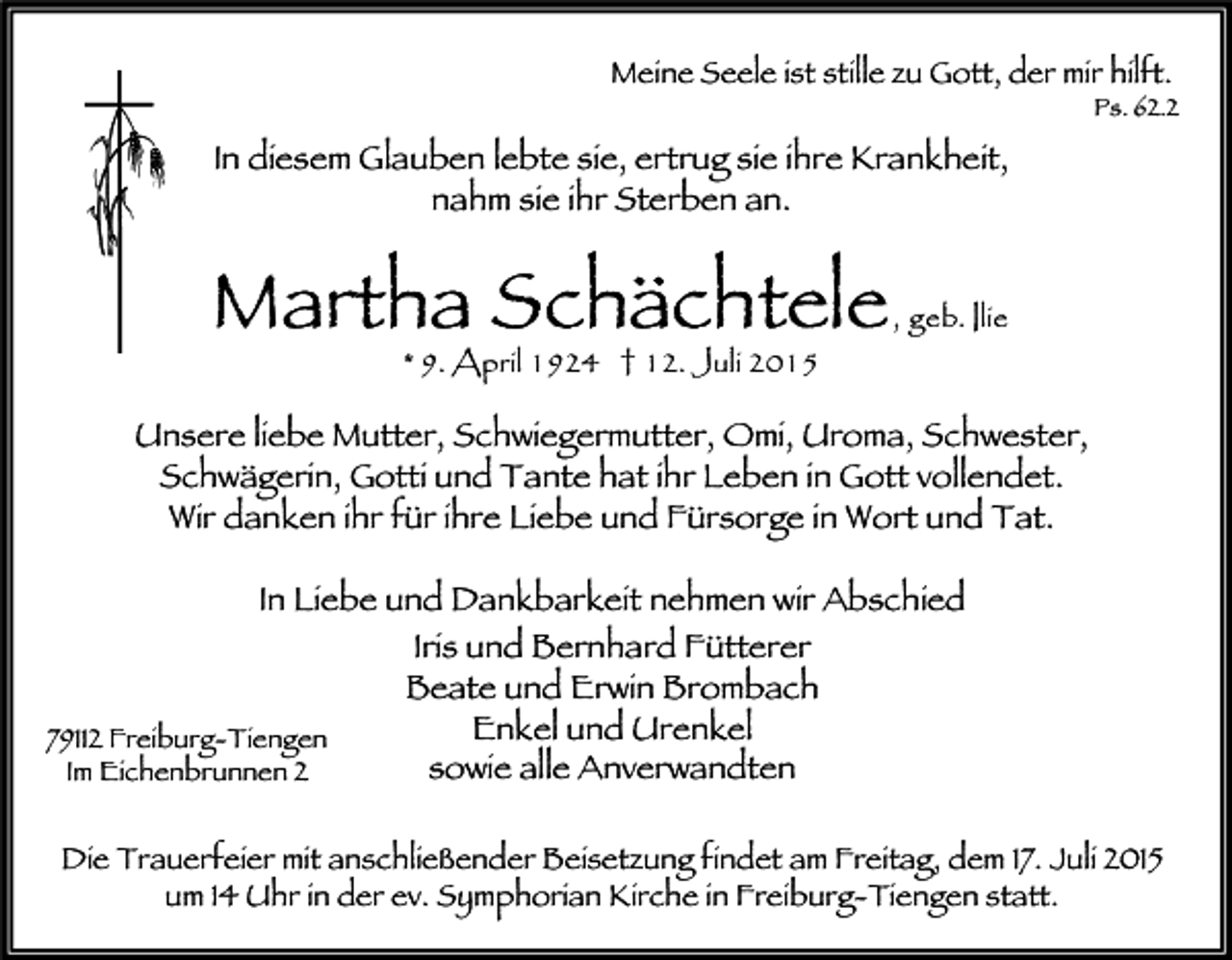 <p>Meine Seele ist stille zu Gott, der mir hilft.</p><p>Ps. 62.2</p><p>In diesem Glauben lebte sie, ertrug sie ihre Krankheit,<br />nahm sie ihr Sterben an.</p><p>Martha Schächtele<br />* 9. April 1924 † 12. Juli 2015</p><p>, geb. Ilie</p><p>Unsere liebe Mutter, Schwiegermutter, Omi, Uroma, Schwester,<br />Schwägerin, Gotti und Tante hat ihr Leben in Gott vollendet.<br />Wir danken ihr für ihre Liebe und Fürsorge in Wort und Tat.<br />In Liebe und Dankbarkeit nehmen wir Abschied<br />Iris und Bernhard Fütterer<br />Beate und Erwin Brombach<br />Enkel und Urenkel<br />79112 Freiburg-Tiengen<br />sowie alle Anverwandten<br />Im Eichenbrunnen 2<br />Die Trauerfeier mit anschließender Beisetzung findet am Freitag, dem 17. Juli 2015<br />um 14 Uhr in der ev. Symphorian Kirche in Freiburg-Tiengen statt.</p>