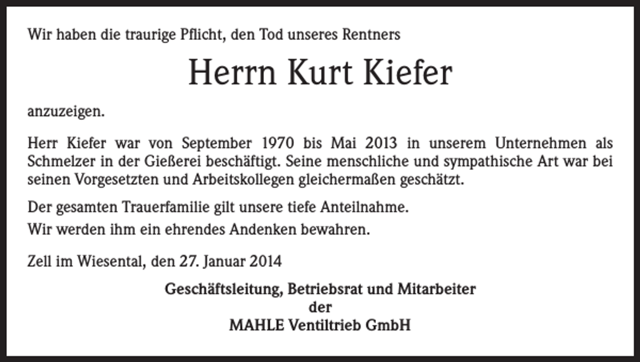 <p>Wir haben die traurige Pflicht, den Tod unseres Rentners</p><p>Herrn Kurt Kiefer<br />anzuzeigen.<br />Herr Kiefer war von September 1970 bis Mai 2013 in unserem Unternehmen als<br />Schmelzer in der Gießerei beschäftigt. Seine menschliche und sympathische Art war bei<br />seinen Vorgesetzten und Arbeitskollegen gleichermaßen geschätzt.<br />Der gesamten Trauerfamilie gilt unsere tiefe Anteilnahme.<br />Wir werden ihm ein ehrendes Andenken bewahren.<br />Zell im Wiesental, den 27. Januar 2014<br />Geschäftsleitung, Betriebsrat und Mitarbeiter<br />der<br />MAHLE Ventiltrieb GmbH</p>