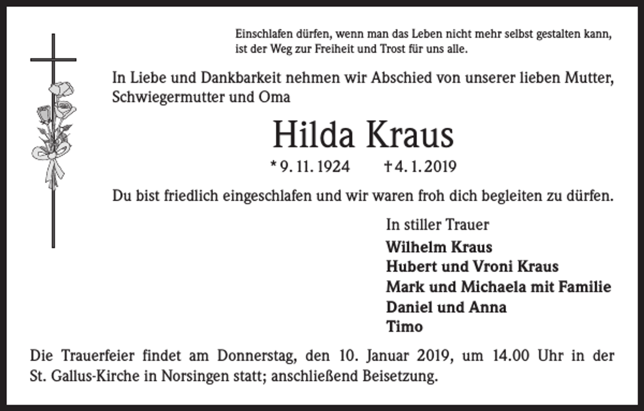 <p>Einschlafen dürfen, wenn man das Leben nicht mehr selbst gestalten kann,<br />ist der Weg zur Freiheit und Trost für uns alle.</p><p>In Liebe und Dankbarkeit nehmen wir Abschied von unserer lieben Mutter,<br />Schwiegermutter und Oma</p><p>Hilda Kraus</p><p>* 9. 11. 1924 † 4. 1. 2019<br />Du bist friedlich eingeschlafen und wir waren froh dich begleiten zu dürfen.<br />In stiller Trauer<br />Wilhelm Kraus<br />Hubert und Vroni Kraus<br />Mark und Michaela mit Familie<br />Daniel und Anna<br />Timo<br />Die Trauerfeier findet am Donnerstag, den 10. Januar 2019, um 14.00 Uhr in der<br />St. Gallus-Kirche in Norsingen statt; anschließend Beisetzung.</p>